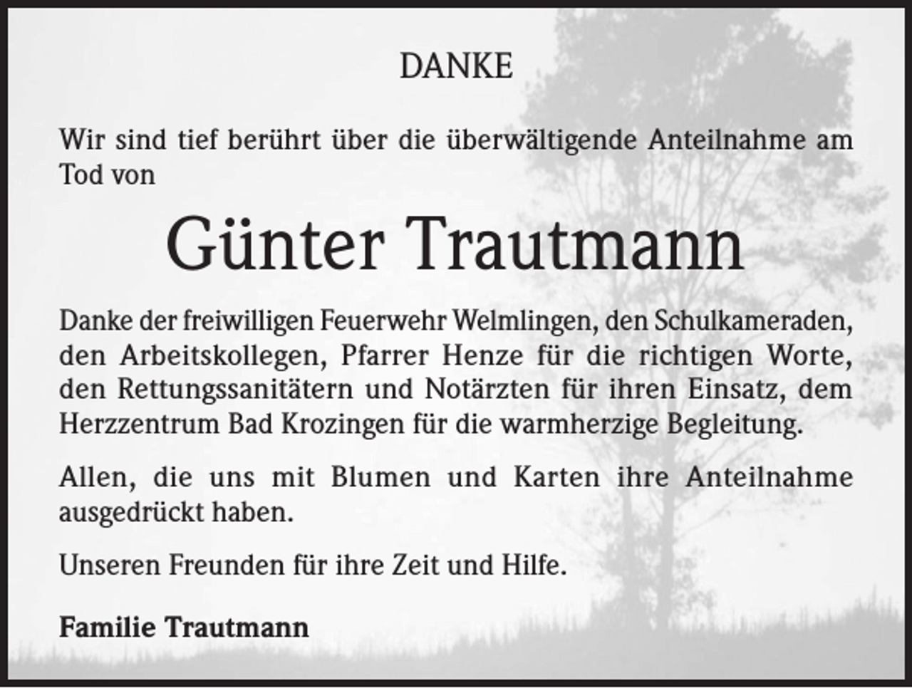 <p>DANKE<br />Wir sind tief berührt über die überwältigende Anteilnahme am<br />Tod von</p><p>Günter Trautmann<br />Danke der freiwilligen Feuerwehr Welmlingen, den Schulkameraden,<br />den Arbeitskollegen, Pfarrer Henze für die richtigen Worte,<br />den Rettungssanitätern und Notärzten für ihren Einsatz, dem<br />Herzzentrum Bad Krozingen für die warmherzige Begleitung.<br />Allen, die uns mit Blumen und Karten ihre Anteilnahme<br />ausgedrückt haben.<br />Unseren Freunden für ihre Zeit und Hilfe.<br />Familie Trautmann</p>
