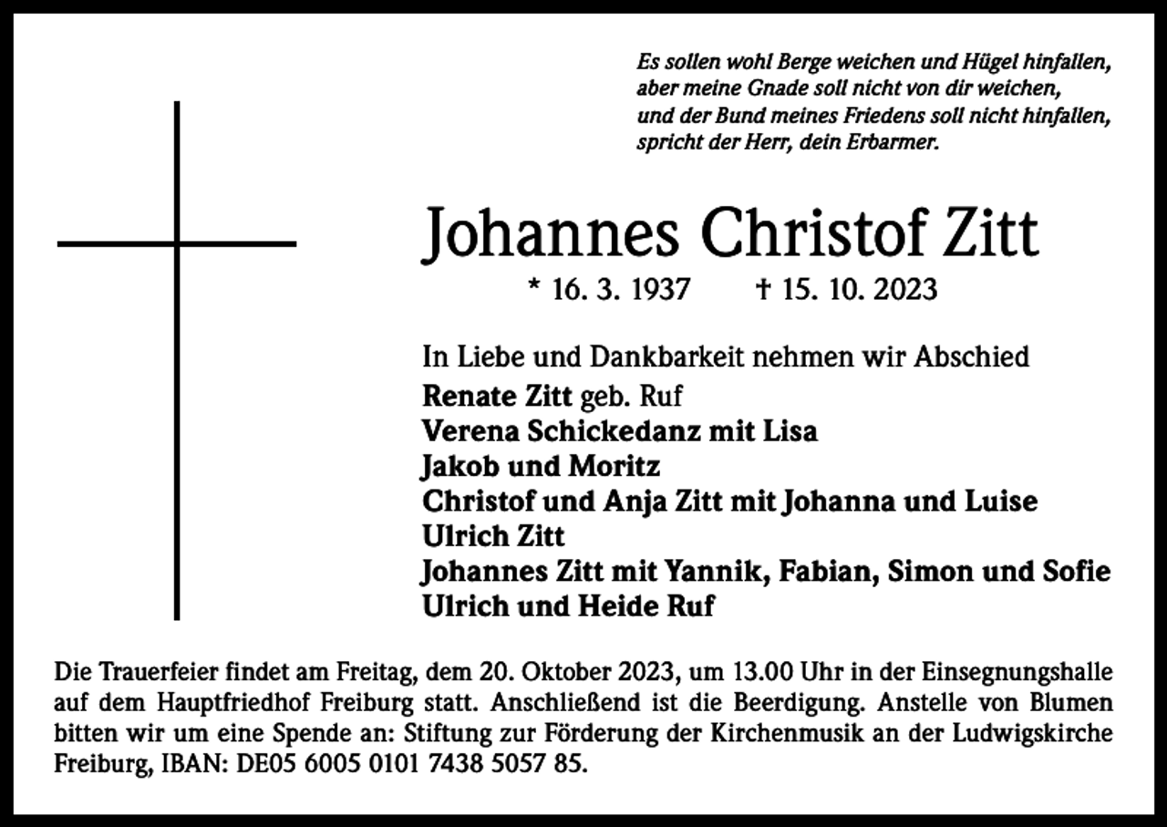 <p>Es sollen wohl Berge weichen und Hügel hinfallen,<br />aber meine Gnade soll nicht von dir weichen,<br />und der Bund meines Friedens soll nicht hinfallen,<br />spricht der Herr, dein Erbarmer.</p><p>Johannes Christof Zitt<br />* 16. 3. 1937 † 15. 10. 2023</p><p>In Liebe und Dankbarkeit nehmen wir Abschied<br />Renate Zitt geb. Ruf<br />Verena Schickedanz mit Lisa<br />Jakob und Moritz<br />Christof und Anja Zitt mit Johanna und Luise<br />Ulrich Zitt<br />Johannes Zitt mit Yannik, Fabian, Simon und Sofie<br />Ulrich und Heide Ruf<br />Die Trauerfeier findet am Freitag, dem 20. Oktober 2023, um 13.00 Uhr in der Einsegnungshalle<br />auf dem Hauptfriedhof Freiburg statt. Anschließend ist die Beerdigung. Anstelle von Blumen<br />­bitten wir um eine Spende an: Stiftung zur Förderung der Kirchenmusik an der Ludwigskirche<br />Freiburg, IBAN: DE05 6005 0101 7438 5057 85.</p>