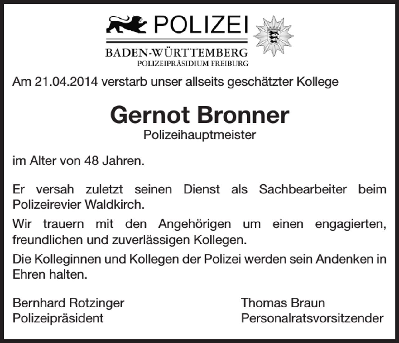 <p>Am 21.04.2014 verstarb unser allseits geschätzter Kollege</p><p>Gernot Bronner<br />Polizeihauptmeister</p><p>im Alter von 48 Jahren.<br />Er versah zuletzt seinen Dienst als Sachbearbeiter beim<br />Polizeirevier Waldkirch.<br />Wir trauern mit den Angehörigen um einen engagierten,<br />freundlichen und zuverlässigen Kollegen.<br />Die Kolleginnen und Kollegen der Polizei werden sein Andenken in<br />Ehren halten.<br />Bernhard Rotzinger<br />Polizeipräsident</p><p>Thomas Braun<br />Personalratsvorsitzender</p>