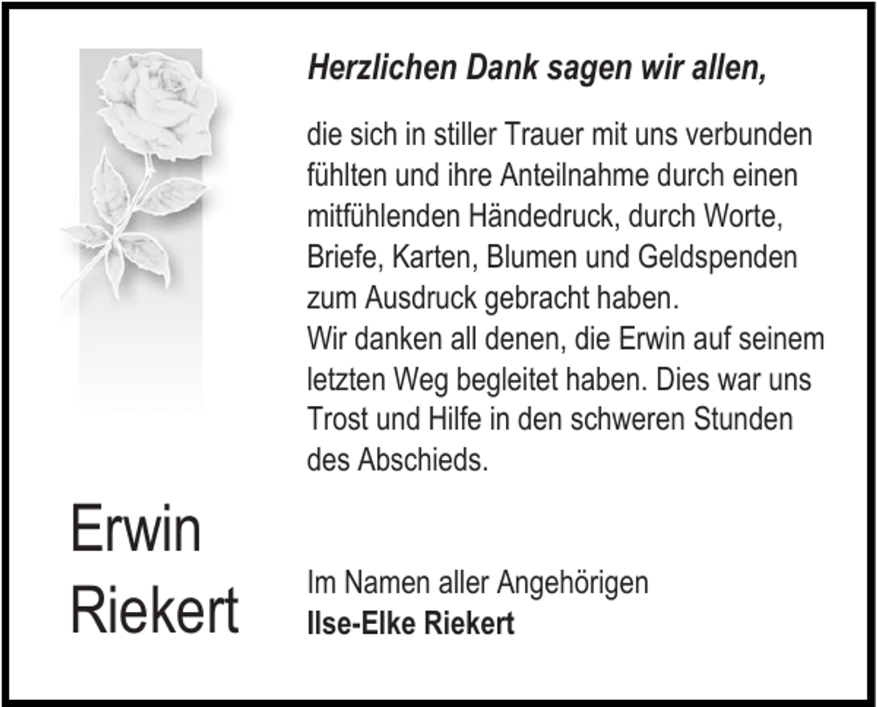 <p>Herzlichen Dank sagen wir allen,<br />die sich in stiller Trauer mit uns verbunden<br />fühlten und ihre Anteilnahme durch einen<br />mitfühlenden Händedruck, durch Worte,<br />Briefe, Karten, Blumen und Geldspenden<br />zum Ausdruck gebracht haben.<br />Wir danken all denen, die Erwin auf seinem<br />letzten Weg begleitet haben. Dies war uns<br />Trost und Hilfe in den schweren Stunden<br />des Abschieds.</p><p>Erwin<br />Riekert</p><p>Im Namen aller Angehörigen<br />Ilse-Elke Riekert</p>