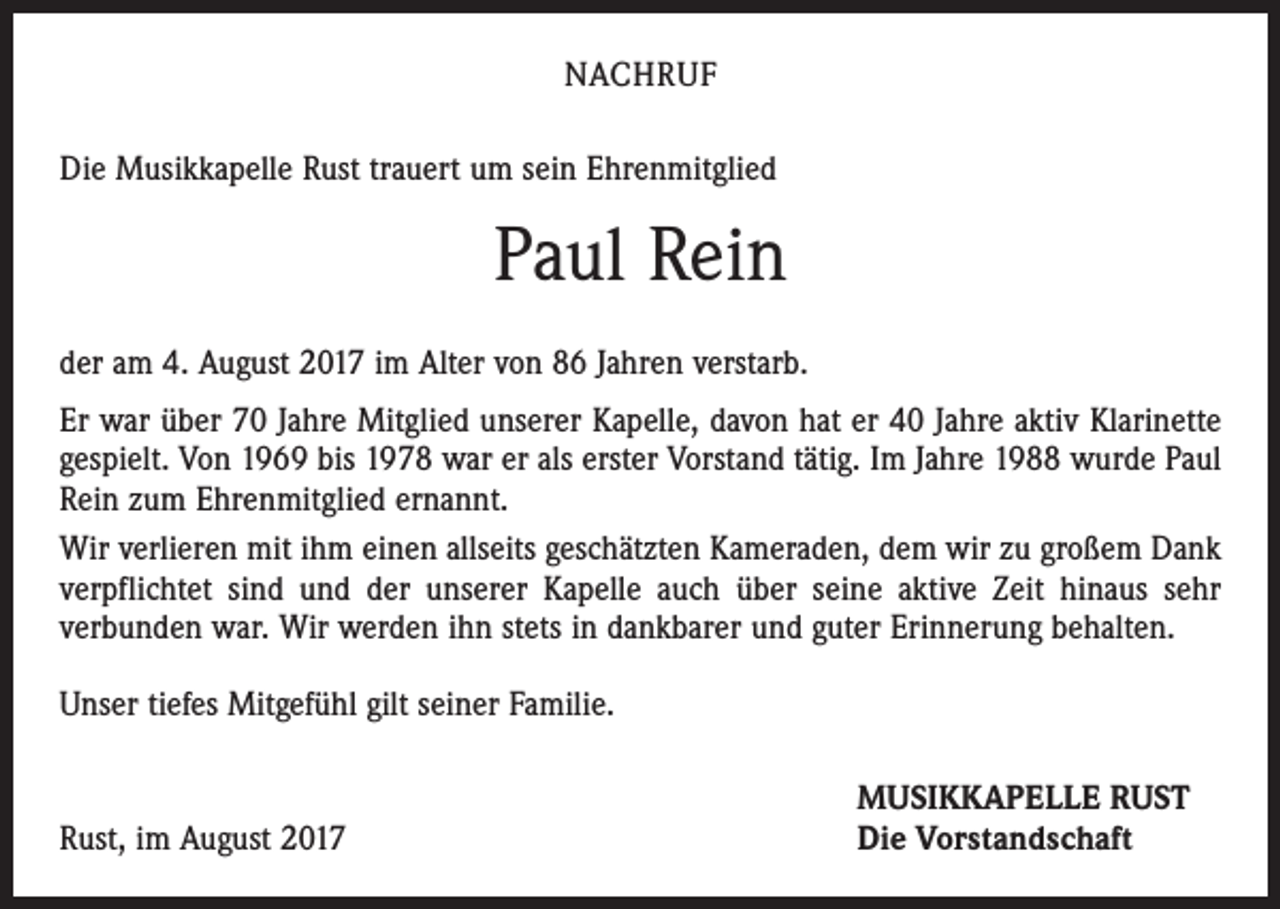 <p>NACHRUF<br />Die Musikkapelle Rust trauert um sein Ehrenmitglied</p><p>Paul Rein<br />der am 4. August 2017 im Alter von 86 Jahren verstarb.<br />Er war über 70 Jahre Mitglied unserer Kapelle, davon hat er 40 Jahre aktiv Klarinette<br />gespielt. Von 1969 bis 1978 war er als erster Vorstand tätig. Im Jahre 1988 wurde Paul<br />Rein zum Ehrenmitglied ernannt.<br />Wir verlieren mit ihm einen allseits geschätzten Kameraden, dem wir zu großem Dank<br />verpflichtet sind und der unserer Kapelle auch über seine aktive Zeit hinaus sehr<br />­verbunden war. Wir werden ihn stets in dankbarer und guter Erinnerung behalten.<br />Unser tiefes Mitgefühl gilt seiner Familie.</p><p>Rust, im August 2017</p><p>MUSIKKAPELLE RUST<br />Die Vorstandschaft</p>
