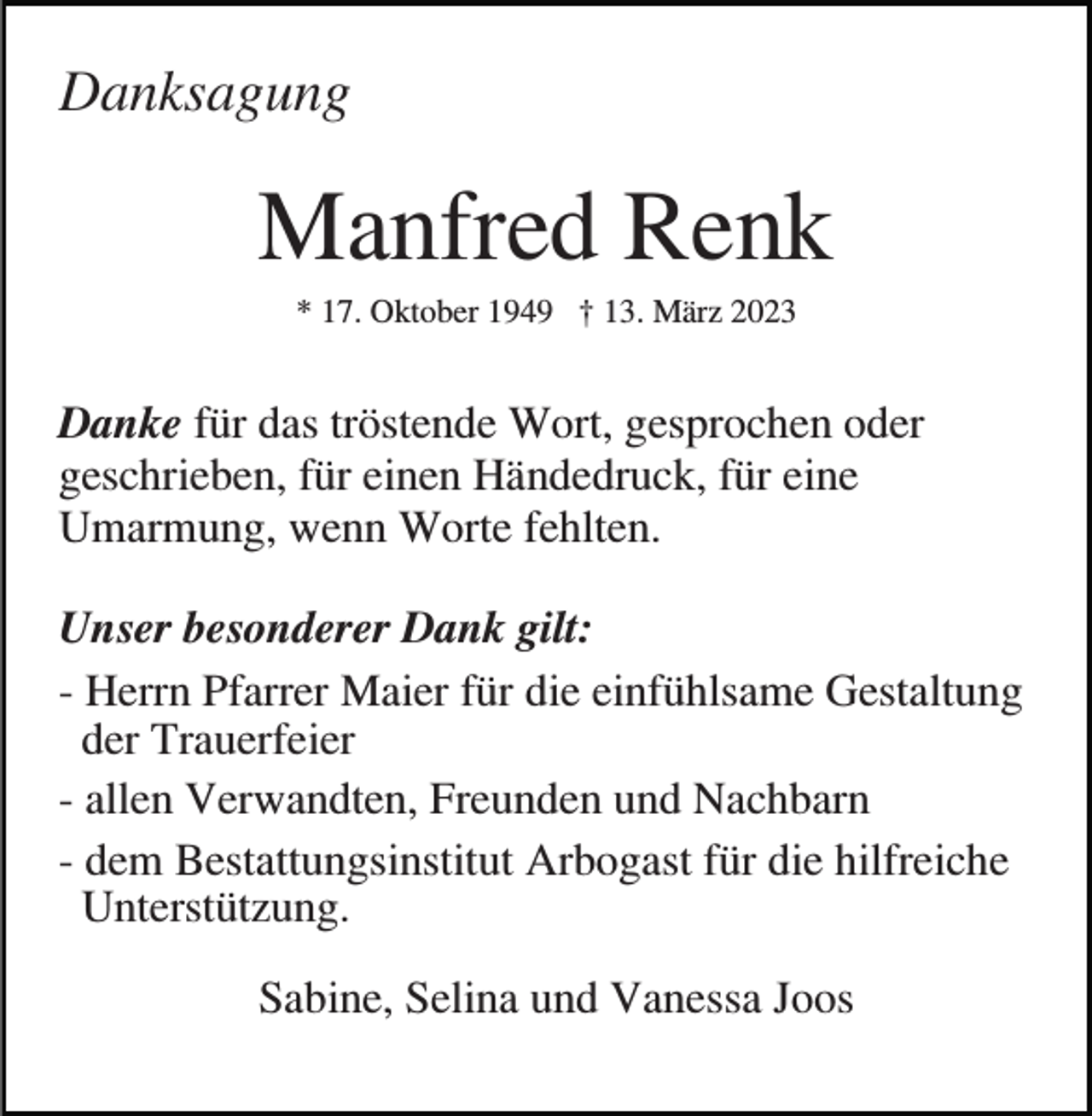 <p>Danksagung</p><p>Manfred Renk<br />* 17. Oktober 1949 † 13. März 2023</p><p>Danke für das tröstende Wort, gesprochen oder<br />geschrieben, für einen Händedruck, für eine<br />Umarmung, wenn Worte fehlten.<br />Unser besonderer Dank gilt:<br />- Herrn Pfarrer Maier für die einfühlsame Gestaltung<br />der Trauerfeier<br />- allen Verwandten, Freunden und Nachbarn<br />- dem Bestattungsinstitut Arbogast für die hilfreiche<br />Unterstützung.<br />Sabine, Selina und Vanessa Joos</p>
