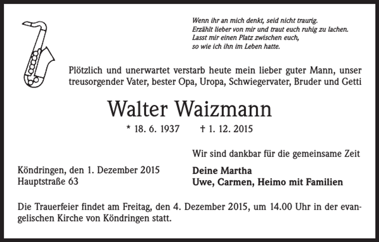 <p>Wenn ihr an mich denkt, seid nicht traurig.<br />Erzählt lieber von mir und traut euch ruhig zu lachen.<br />Lasst mir einen Platz zwischen euch,<br />so wie ich ihn im Leben hatte.</p><p>Plötzlich und unerwartet verstarb heute mein lieber guter Mann, unser<br />treusorgender Vater, bester Opa, Uropa, Schwiegervater, Bruder und Getti</p><p>Walter Waizmann<br />* 18. 6. 1937 † 1. 12. 2015<br />Wir sind dankbar für die gemeinsame Zeit<br />Köndringen, den 1. Dezember 2015<br />Hauptstraße 63</p><p>Deine Martha<br />Uwe, Carmen, Heimo mit Familien</p><p>Die Trauerfeier findet am Freitag, den 4. Dezember 2015, um 14.00 Uhr in der evangelischen Kirche von Köndringen statt.</p>