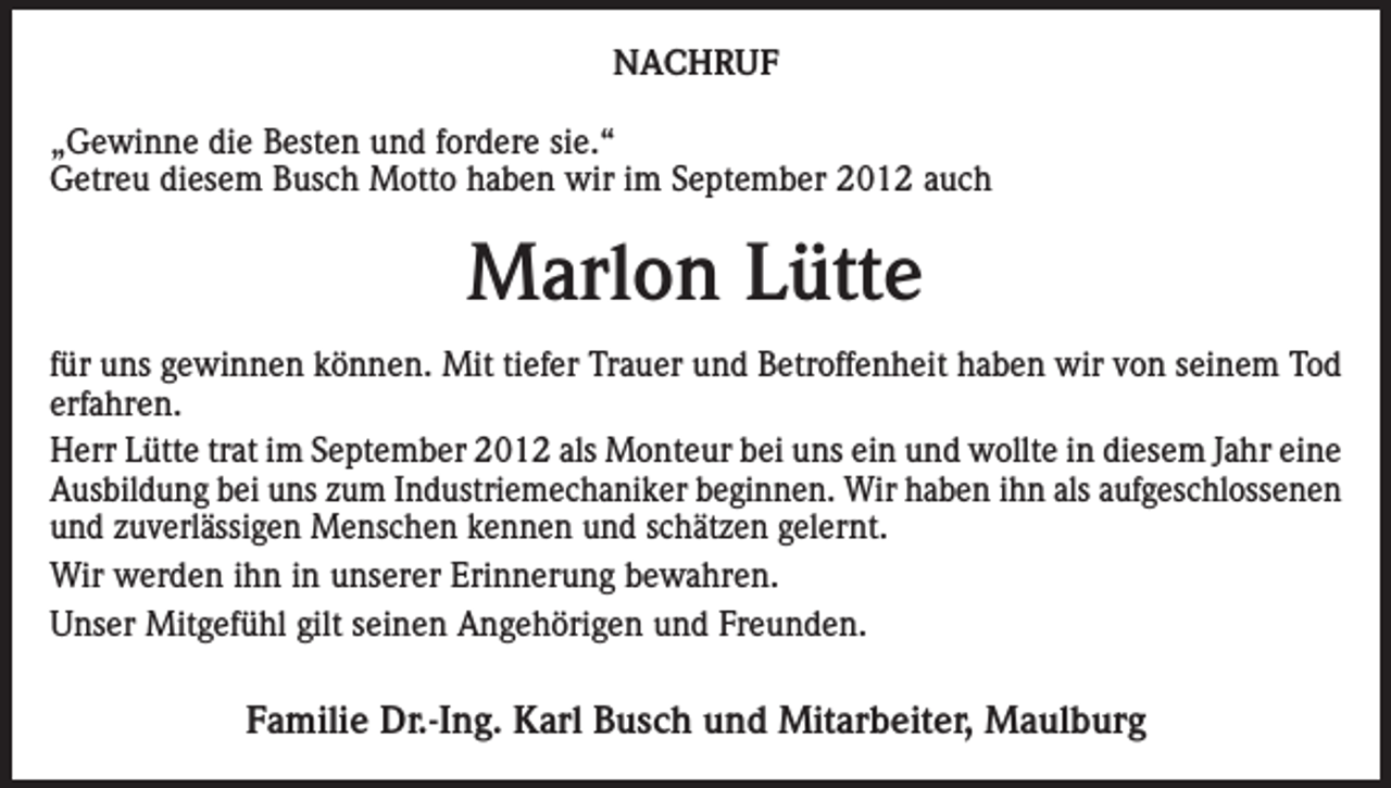 <p>NACHRUF<br />„Gewinne die Besten und fordere sie.“<br />Getreu diesem Busch Motto haben wir im September 2012 auch</p><p>Marlon Lütte<br />für uns gewinnen können. Mit tiefer Trauer und Betroffenheit haben wir von seinem Tod<br />erfahren.<br />Herr Lütte trat im September 2012 als Monteur bei uns ein und wollte in diesem Jahr eine<br />Ausbildung bei uns zum Industriemechaniker beginnen. Wir haben ihn als aufgeschlossenen<br />und zuverlässigen Menschen kennen und schätzen gelernt.<br />Wir werden ihn in unserer Erinnerung bewahren.<br />Unser Mitgefühl gilt seinen Angehörigen und Freunden.</p><p>Familie Dr.-Ing. Karl Busch und Mitarbeiter, Maulburg</p>
