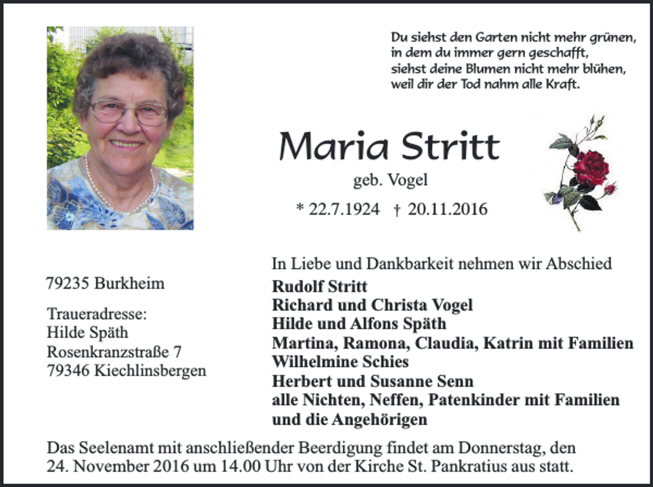 <p>Du siehst den Garten nicht mehr grünen,<br />in dem du immer gern geschafft,<br />siehst deine Blumen nicht mehr blühen,<br />weil dir der Tod nahm alle Kraft.</p><p>Maria Stritt<br />geb. Vogel</p><p>* 22.7.1924</p><p>79235 Burkheim<br />Traueradresse:<br />Hilde Späth<br />Rosenkranzstraße 9346 Kiechlinsbergen</p><p>†</p><p>20.11.2016</p><p>In Liebe und Dankbarkeit nehmen wir Abschied<br />Rudolf Stritt<br />Richard und Christa Vogel<br />Hilde und Alfons Späth<br />Martina, Ramona, Claudia, Katrin mit Familien<br />Wilhelmine Schies<br />Herbert und Susanne Senn<br />alle Nichten, Neffen, Patenkinder mit Familien<br />und die Angehörigen</p><p>Das Seelenamt mit anschließender Beerdigung findet am Donnerstag, den<br />24. November 2016 um 14.00 Uhr von der Kirche St. Pankratius aus statt.</p>