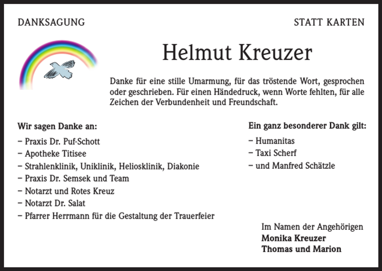 <p>DANKSAGUNG</p><p>STATT KARTEN</p><p>Helmut Kreuzer<br />Danke für eine stille Umarmung, für das tröstende Wort, gesprochen<br />oder geschrieben. Für einen Händedruck, wenn Worte fehlten, für alle<br />Zeichen der Verbundenheit und Freundschaft.<br />Wir sagen Danke an:</p><p>Ein ganz besonderer Dank gilt:</p><p>– Praxis Dr. Puf-Schott<br />– Apotheke Titisee<br />– Strahlenklinik, Uniklinik, Heliosklinik, Diakonie<br />– Praxis Dr. Semsek und Team<br />– Notarzt und Rotes Kreuz<br />– Notarzt Dr. Salat<br />– Pfarrer Herrmann für die Gestaltung der Trauerfeier</p><p>– Humanitas<br />– Taxi Scherf<br />– und Manfred Schätzle</p><p>Im Namen der Angehörigen<br />Monika Kreuzer<br />Thomas und Marion</p>