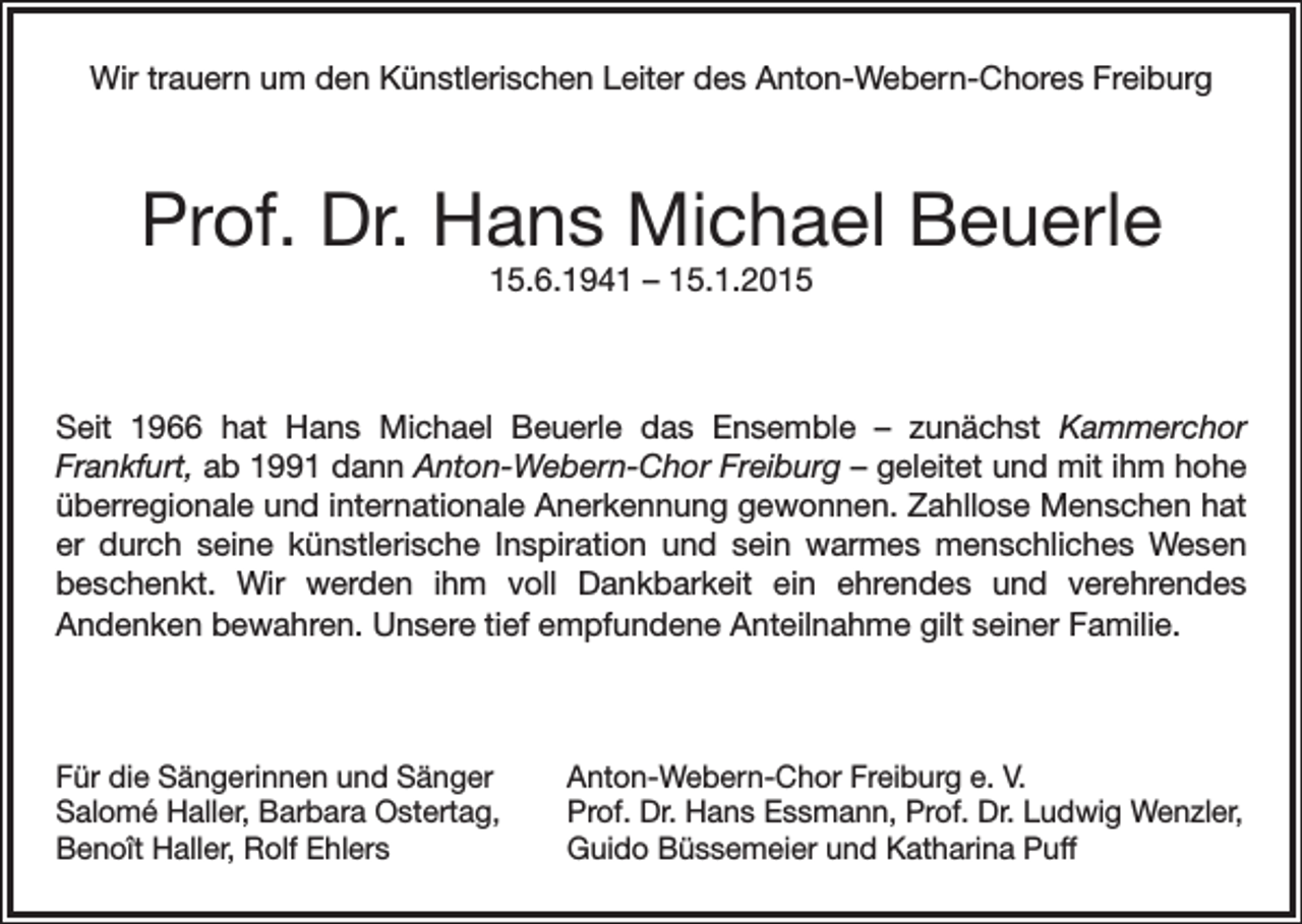 <p>Wir trauern um den Künstlerischen Leiter des Anton-Webern-Chores Freiburg</p><p>Prof. Dr. Hans Michael Beuerle<br />15.6.1941 – 15.1.2015</p><p>Seit 1966 hat Hans Michael Beuerle das Ensemble – zunächst Kammerchor<br />Frankfurt, ab 1991 dann Anton-Webern-Chor Freiburg – geleitet und mit ihm hohe<br />überregionale und internationale Anerkennung gewonnen. Zahllose Menschen hat<br />er durch seine künstlerische Inspiration und sein warmes menschliches Wesen<br />beschenkt. Wir werden ihm voll Dankbarkeit ein ehrendes und verehrendes<br />Andenken bewahren. Unsere tief empfundene Anteilnahme gilt seiner Familie.</p><p>Für die Sängerinnen und Sänger<br />Salomé Haller, Barbara Ostertag,<br />Benoît Haller, Rolf Ehlers</p><p>Anton-Webern-Chor Freiburg e. V.<br />Prof. Dr. Hans Essmann, Prof. Dr. Ludwig Wenzler,<br />Guido Büssemeier und Katharina Puff</p>