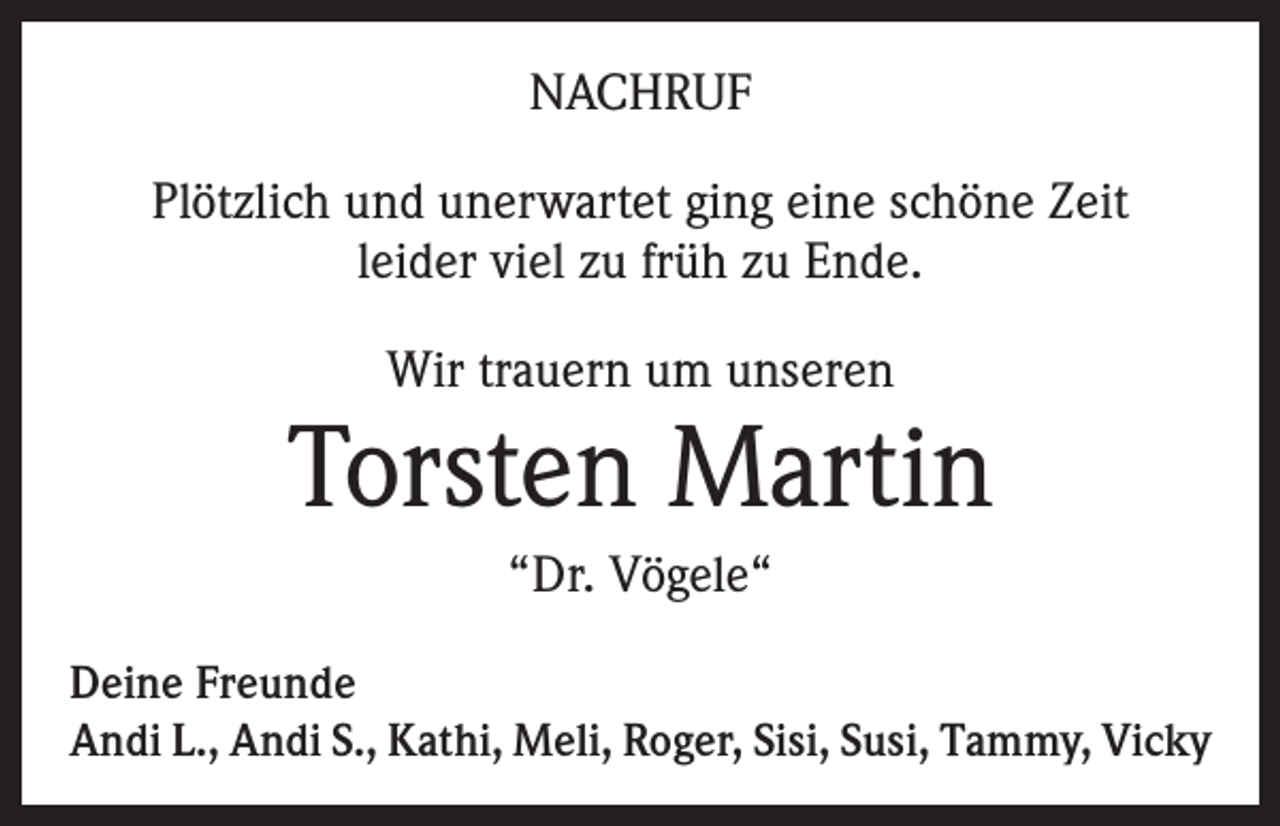 <p>NACHRUF<br />Plötzlich und unerwartet ging eine schöne Zeit<br />leider viel zu früh zu Ende.<br />Wir trauern um unseren</p><p>Torsten Martin<br />“Dr. Vögele“<br />Deine Freunde<br />Andi L., Andi S., Kathi, Meli, Roger, Sisi, Susi, Tammy, Vicky</p>
