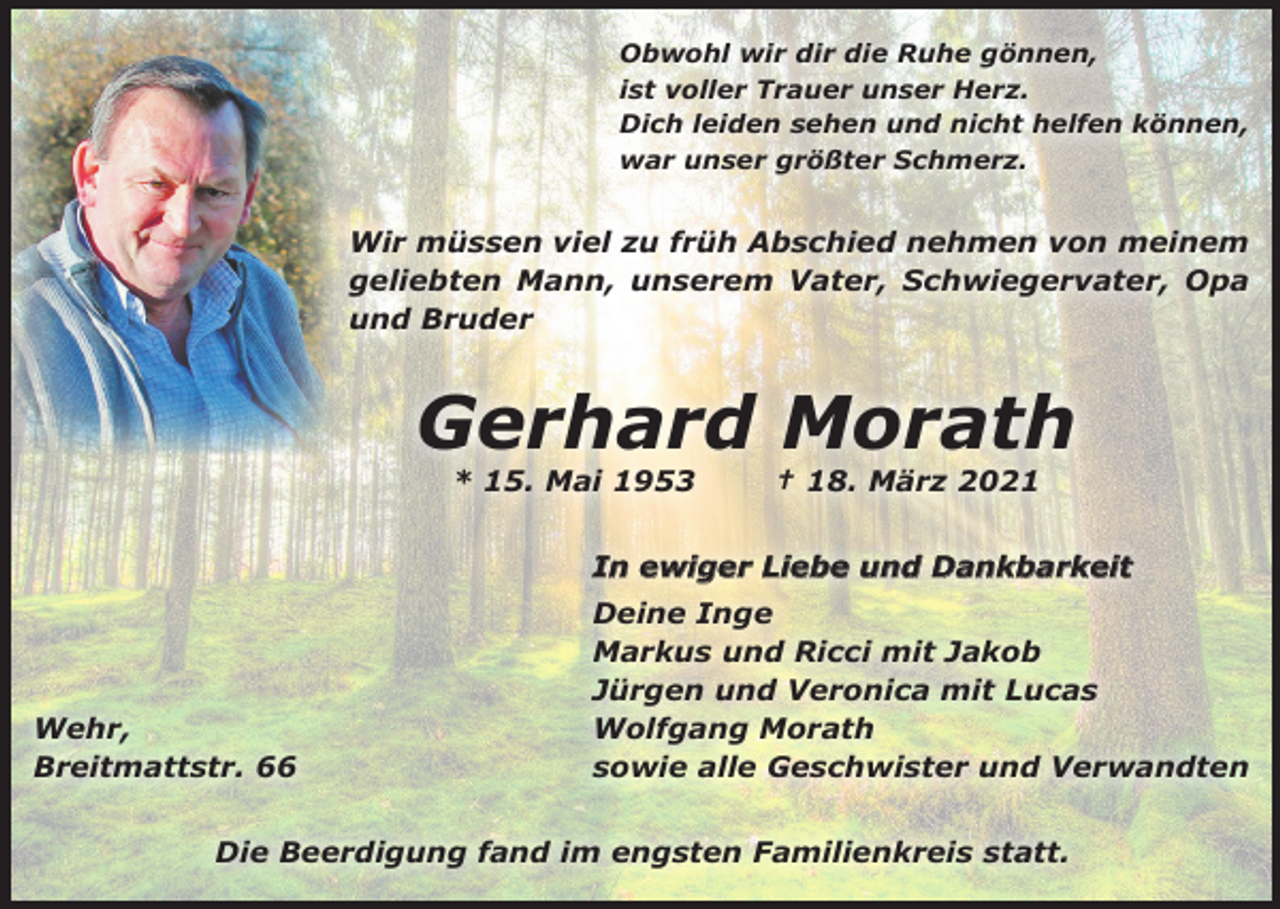 <p>Obwohl wir dir die Ruhe gönnen,<br />ist voller Trauer unser Herz.<br />Dich leiden sehen und nicht helfen können,<br />war unser größter Schmerz.</p><p>Wir müssen viel zu früh Abschied nehmen von meinem<br />geliebten Mann, unserem Vater, Schwiegervater, Opa<br />und Bruder</p><p>Gerhard Morath<br />* 15. Mai 1953</p><p>† 18. März 2021</p><p>In ewiger Liebe und Dankbarkeit</p><p>Wehr,<br />Breitmattstr. 66</p><p>Deine Inge<br />Markus und Ricci mit Jakob<br />Jürgen und Veronica mit Lucas<br />Wolfgang Morath<br />sowie alle Geschwister und Verwandten</p><p>Die Beerdigung fand im engsten Familienkreis statt.</p>