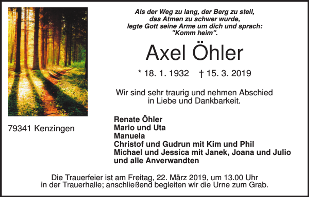 <p>Als der Weg zu lang, der Berg zu steil,<br />das Atmen zu schwer wurde,<br />legte Gott seine Arme um dich und sprach:<br />"Komm heim".</p><p>Axel Öhler<br />* 18. 1. 1932</p><p>† 15. 3. 2019</p><p>Wir sind sehr traurig und nehmen Abschied<br />in Liebe und Dankbarkeit.</p><p>79341 Kenzingen</p><p>Renate Öhler<br />Mario und Uta<br />Manuela<br />Christof und Gudrun mit Kim und Phil<br />Michael und Jessica mit Janek, Joana und Julio<br />und alle Anverwandten</p><p>Die Trauerfeier ist am Freitag, 22. März 2019, um 13.00 Uhr<br />in der Trauerhalle; anschließend begleiten wir die Urne zum Grab.</p>