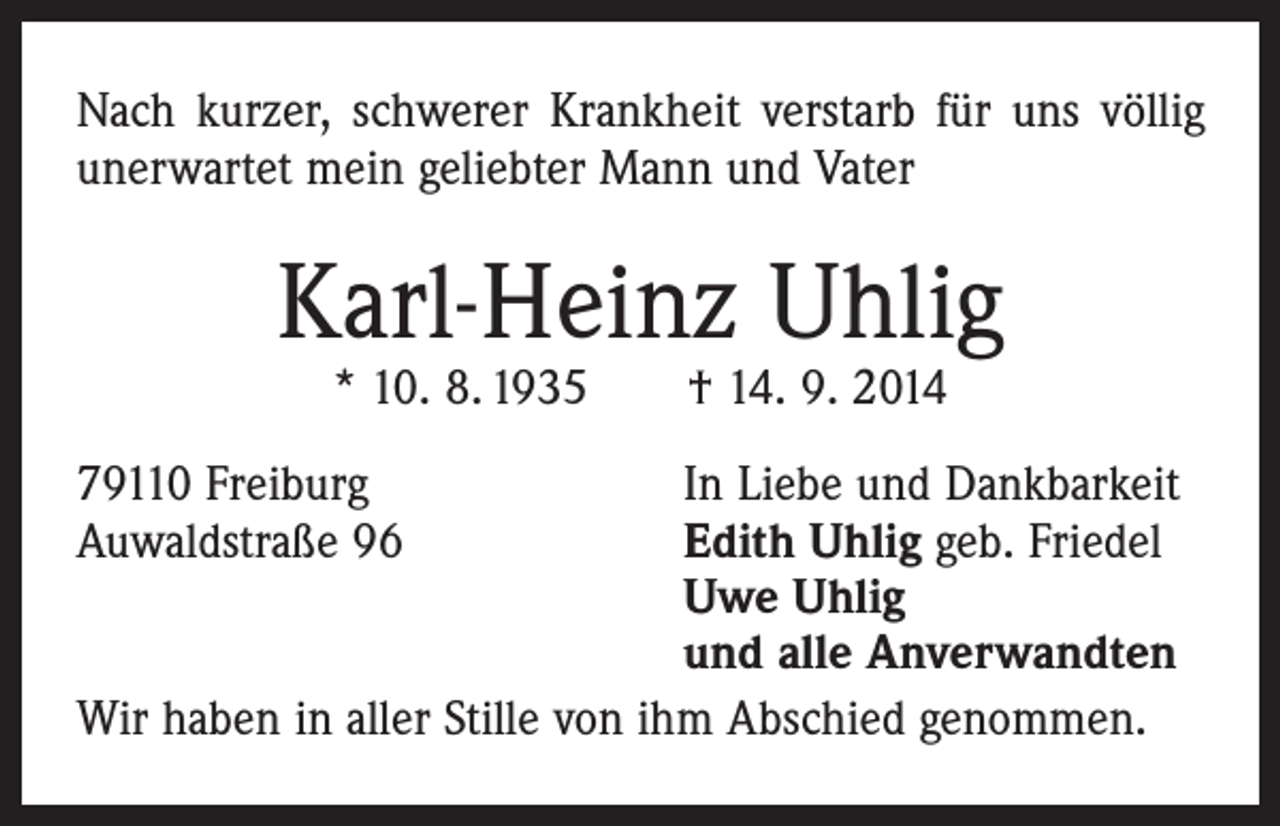 <p>Nach kurzer, schwerer Krankheit verstarb für uns völlig<br />unerwartet mein geliebter Mann und Vater</p><p>Karl-Heinz Uhlig<br />* 10. 8. 1935 † 14. 9. 2014</p><p>79110 Freiburg<br />In Liebe und Dankbarkeit<br />Auwaldstraße 96 Edith Uhlig geb. Friedel<br />Uwe Uhlig<br />und alle Anverwandten<br />Wir haben in aller Stille von ihm Abschied genommen.</p>