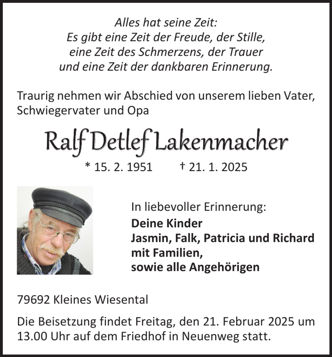 <p>Alles hat seine Zeit:<br />Es gibt eine Zeit der Freude, der Stille,<br />eine Zeit des Schmerzens, der Trauer<br />und eine Zeit der dankbaren Erinnerung.<br />Traurig nehmen wir Abschied von unserem lieben Vater,<br />Schwiegervater und Opa</p><p>Ralf Detlef Lakenmacher<br />* 15. 2. 1951 † 21. 1. 2025</p><p>In liebevoller Erinnerung:<br />Deine Kinder<br />Jasmin, Falk, Patricia und Richard<br />mit Familien,<br />sowie alle Angehörigen<br />79692 Kleines Wiesental<br />Die Beisetzung findet Freitag, den 21. Februar 2025 um<br />13.00 Uhr auf dem Friedhof in Neuenweg statt.</p>