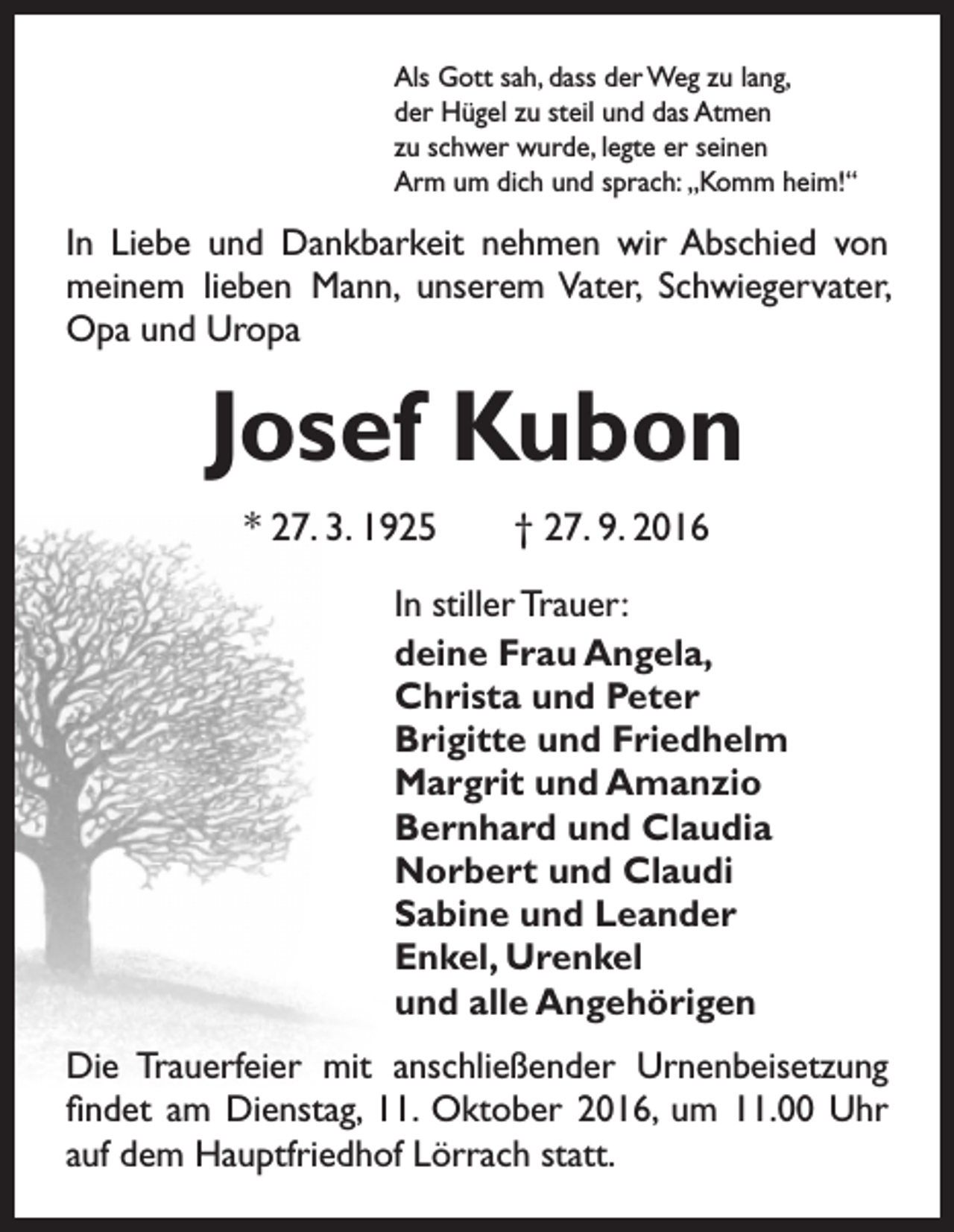 <p>Als Gott sah, dass der Weg zu lang,<br />der Hügel zu steil und das Atmen<br />zu schwer wurde, legte er seinen<br />Arm um dich und sprach: „Komm heim!“</p><p>In Liebe und Dankbarkeit nehmen wir Abschied von<br />meinem lieben Mann, unserem Vater, Schwiegervater,<br />Opa und Uropa</p><p>Josef Kubon<br />* 27. 3. 1925 † 27. 9. 2016<br />In stiller Trauer:<br />deine Frau Angela,<br />Christa und Peter<br />Brigitte und Friedhelm<br />Margrit und Amanzio<br />Bernhard und Claudia<br />Norbert und Claudi<br />Sabine und Leander<br />Enkel, Urenkel<br />und alle Angehörigen<br />Die Trauerfeier mit anschließender Urnenbeisetzung<br />findet am Dienstag, 11. Oktober 2016, um 11.00 Uhr<br />auf dem Hauptfriedhof Lörrach statt.</p>