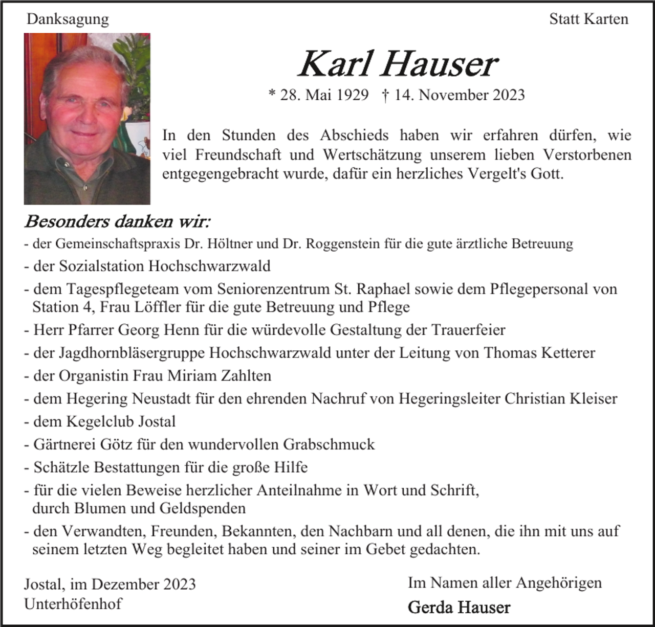 <p>Danksagung</p><p>Statt Karten</p><p>* 28. Mai 1929 † 14. November 2023<br />In den Stunden des Abschieds haben wir erfahren dürfen, wie<br />viel Freundschaft und Wertschätzung unserem lieben Verstorbenen<br />entgegengebracht wurde, dafür ein herzliches Vergelt's Gott.</p><p>- der Gemeinschaftspraxis Dr. Höltner und Dr. Roggenstein für die gute ärztliche Betreuung</p><p>- der Sozialstation Hochschwarzwald<br />- dem Tagespflegeteam vom Seniorenzentrum St. Raphael sowie dem Pflegepersonal von<br />Station 4, Frau Löffler für die gute Betreuung und Pflege<br />- Herr Pfarrer Georg Henn für die würdevolle Gestaltung der Trauerfeier<br />- der Jagdhornbläsergruppe Hochschwarzwald unter der Leitung von Thomas Ketterer<br />- der Organistin Frau Miriam Zahlten<br />- dem Hegering Neustadt für den ehrenden Nachruf von Hegeringsleiter Christian Kleiser<br />- dem Kegelclub Jostal<br />- Gärtnerei Götz für den wundervollen Grabschmuck<br />- Schätzle Bestattungen für die große Hilfe<br />- für die vielen Beweise herzlicher Anteilnahme in Wort und Schrift,<br />durch Blumen und Geldspenden<br />- den Verwandten, Freunden, Bekannten, den Nachbarn und all denen, die ihn mit uns auf<br />seinem letzten Weg begleitet haben und seiner im Gebet gedachten.<br />Jostal, im Dezember 2023<br />Unterhöfenhof</p><p>Im Namen aller Angehörigen</p>