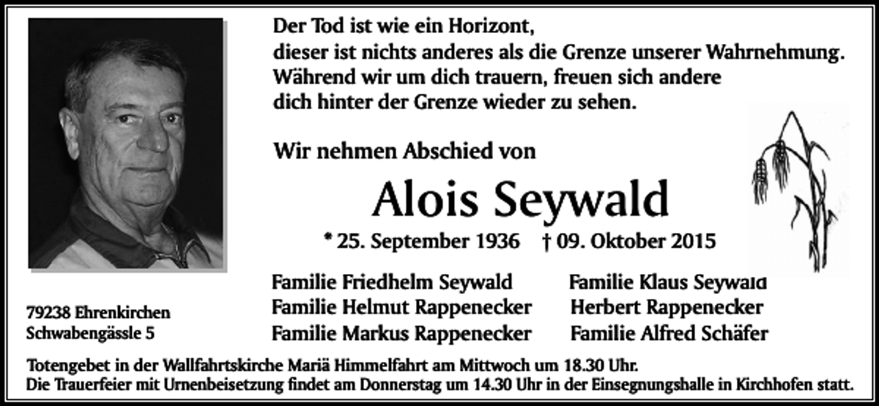 <p>Der Tod ist wie ein Horizont,<br />dieser ist nichts anderes als die Grenze unserer Wahrnehmung.<br />Während wir um dich trauern, freuen sich andere<br />dich hinter der Grenze wieder zu sehen.</p><p>Wir nehmen Abschied von</p><p>Alois Seywald</p><p>* 25. September 1936<br />79238 Ehrenkirchen<br />Schwabengässle 5</p><p>Familie Friedhelm Seywald<br />Familie Helmut Rappenecker<br />Familie Markus Rappenecker</p><p>† 09. Oktober 2015<br />Familie Klaus Seywald<br />Herbert Rappenecker<br />Familie Alfred Schäfer</p><p>Totengebet in der Wallfahrtskirche Mariä Himmelfahrt am Mittwoch um 18.30 Uhr.<br />Die Trauerfeier mit Urnenbeisetzung findet am Donnerstag um 14.30 Uhr in der Einsegnungshalle in Kirchhofen statt.</p>