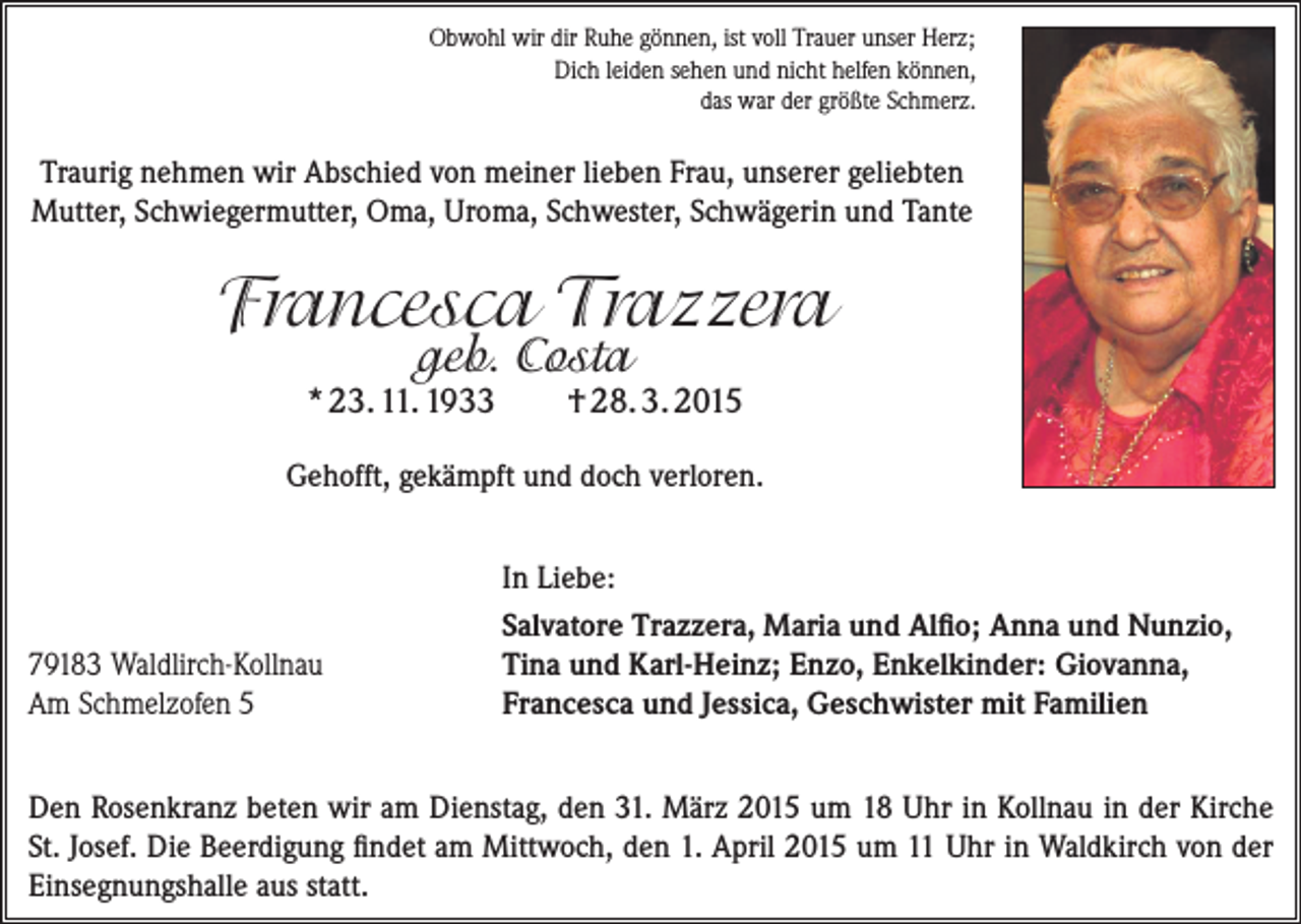 <p>Obwohl wir dir Ruhe gönnen, ist voll Trauer unser Herz;<br />Dich leiden sehen und nicht helfen können,<br />das war der größte Schmerz.</p><p>Traurig nehmen wir Abschied von meiner lieben Frau, unserer geliebten<br />Mutter, ­Schwiegermutter, Oma, Uroma, Schwester, Schwägerin und Tante</p><p>Francesca Trazzera<br />geb. Costa</p><p>* 23. 11. 1933</p><p>† 28. 3. 2015</p><p>Gehofft, gekämpft und doch verloren.</p><p>79183 Waldlirch-Kollnau<br />Am Schmelzofen 5</p><p>In Liebe:<br />Salvatore Trazzera, Maria und Alfio; Anna und Nunzio,<br />Tina und Karl-Heinz; Enzo, Enkelkinder: Giovanna,<br />Francesca und Jessica, Geschwister mit Familien</p><p>Den Rosenkranz beten wir am Dienstag, den 31. März 2015 um 18 Uhr in Kollnau in der Kirche<br />St. Josef. Die Beerdigung findet am Mittwoch, den 1. April 2015 um 11 Uhr in Waldkirch von der<br />Einsegnungshalle aus statt.</p>