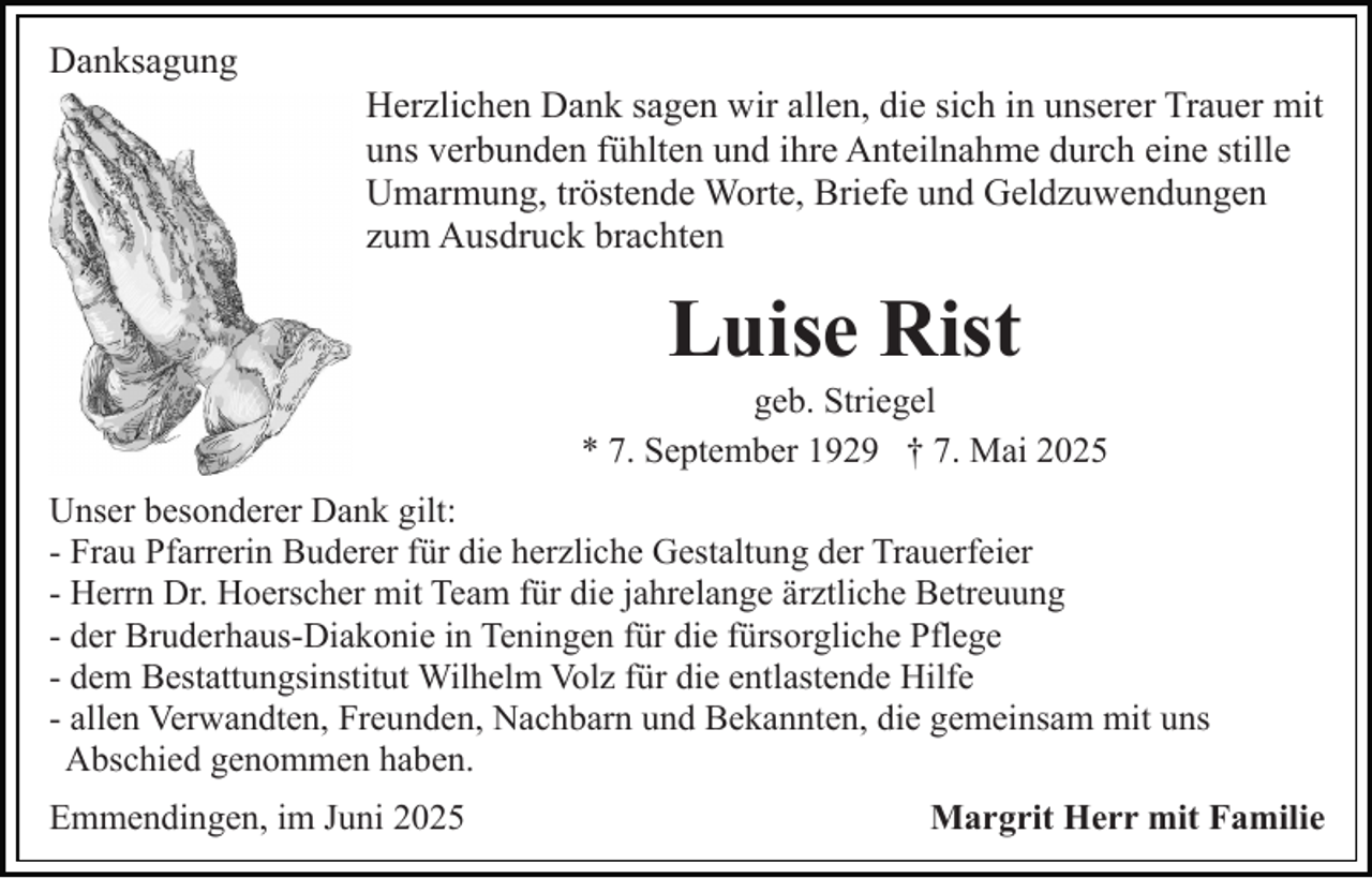 <p>Danksagung<br />Herzlichen Dank sagen wir allen, die sich in unserer Trauer mit<br />uns verbunden fühlten und ihre Anteilnahme durch eine stille<br />Umarmung, tröstende Worte, Briefe und Geldzuwendungen<br />zum Ausdruck brachten</p><p>Luise Rist<br />geb. Striegel<br />* 7. September 1929 † 7. Mai 2025<br />Unser besonderer Dank gilt:<br />- Frau Pfarrerin Buderer für die herzliche Gestaltung der Trauerfeier<br />- Herrn Dr. Hoerscher mit Team für die jahrelange ärztliche Betreuung<br />- der Bruderhaus-Diakonie in Teningen für die fürsorgliche Pflege<br />- dem Bestattungsinstitut Wilhelm Volz für die entlastende Hilfe<br />- allen Verwandten, Freunden, Nachbarn und Bekannten, die gemeinsam mit uns<br />Abschied genommen haben.<br />Emmendingen, im Juni 2025</p><p>Margrit Herr mit Familie</p>