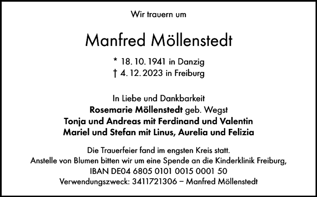 <p>Wir trauern um</p><p>Manfred Möllenstedt<br />* 18. 10. 1941 in Danzig<br />† 4. 12. 2023 in Freiburg<br />In Liebe und Dankbarkeit<br />Rosemarie Möllenstedt geb. Wegst<br />Tonja und Andreas mit Ferdinand und Valentin<br />Mariel und Stefan mit Linus, Aurelia und Felizia<br />Die Trauerfeier fand im engsten Kreis statt.<br />Anstelle von Blumen bitten wir um eine Spende an die Kinderklinik Freiburg,<br />IBAN DE04 6805 0101 0015 0001 50<br />Verwendungszweck: 3411721306 – Manfred Möllenstedt</p>