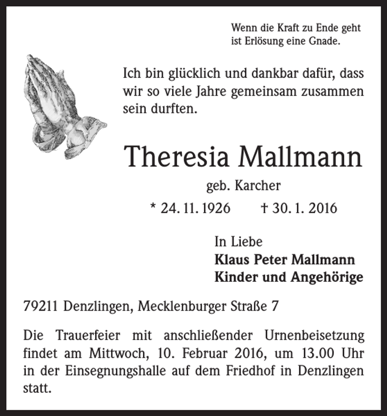 <p>Wenn die Kraft zu Ende geht<br />ist Erlösung eine Gnade.</p><p>Ich bin glücklich und dankbar dafür, dass<br />wir so viele Jahre gemeinsam zusammen<br />sein durften.</p><p>Theresia Mallmann<br />geb. Karcher<br />* 24. 11. 1926 † 30. 1. 2016<br />In Liebe<br />Klaus Peter Mallmann<br />Kinder und Angehörige<br />79211 Denzlingen, Mecklenburger Straße 7<br />Die Trauerfeier mit anschließender Urnenbeisetzung<br />­findet am Mittwoch, 10. Februar 2016, um 13.00 Uhr<br />in der Einsegnungshalle auf dem Friedhof in Denzlingen<br />statt.</p>