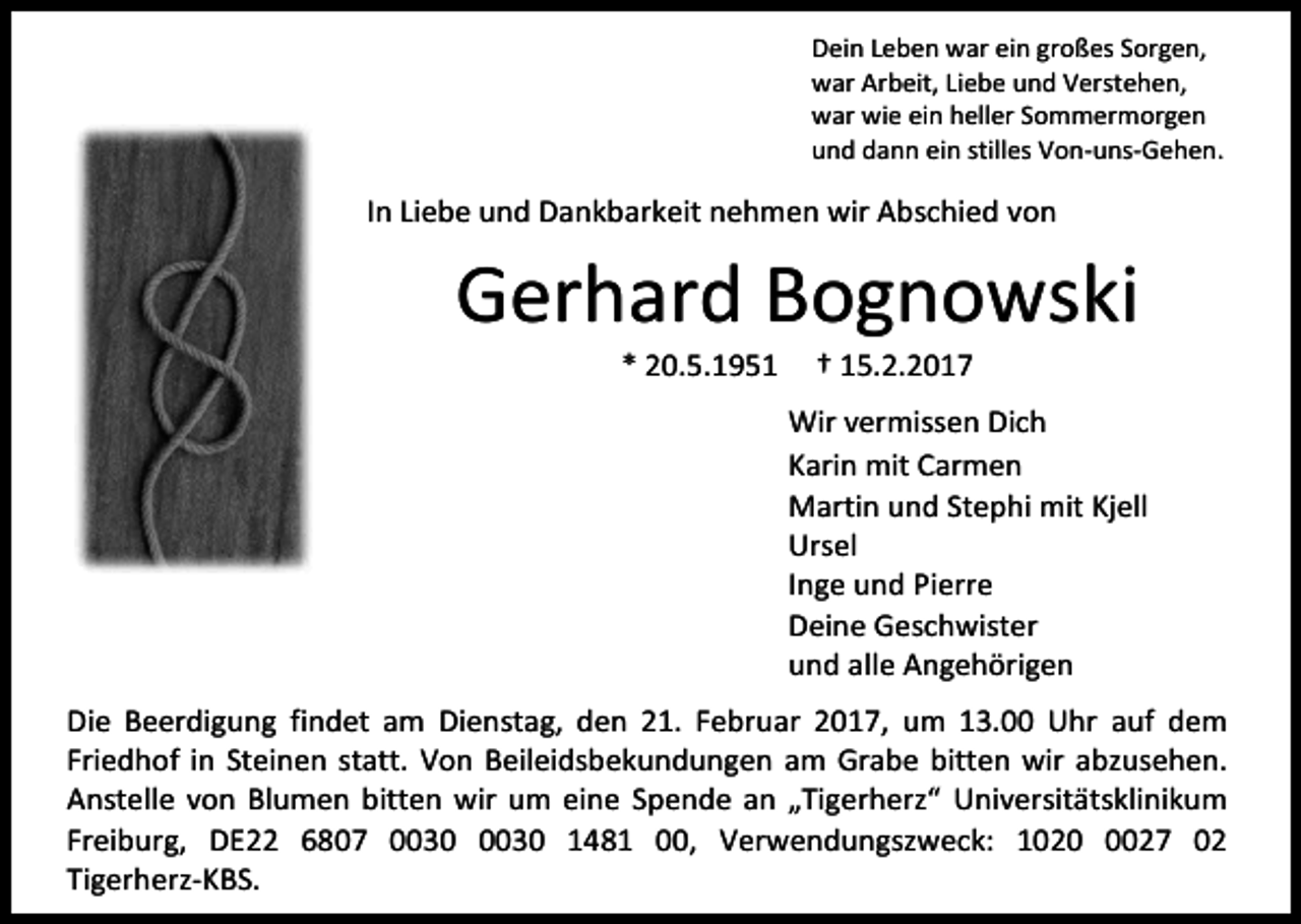 <p>Dein Leben war ein großes Sorgen,<br />war Arbeit, Liebe und Verstehen,<br />war wie ein heller Sommermorgen<br />und dann ein stilles Von-uns-Gehen.</p><p>In Liebe und Dankbarkeit nehmen wir Abschied von</p><p>Gerhard Bognowski<br />* 20.5.1951</p><p>† 15.2.2017</p><p>Wir vermissen Dich<br />Karin mit Carmen<br />Martin und Stephi mit Kjell<br />Ursel<br />Inge und Pierre<br />Deine Geschwister<br />und alle Angehörigen<br />Die Beerdigung findet am Dienstag, den 21. Februar 2017, um 13.00 Uhr auf dem<br />Friedhof in Steinen statt. Von Beileidsbekundungen am Grabe bitten wir abzusehen.<br />Anstelle von Blumen bitten wir um eine Spende an „Tigerherz“ Universitätsklinikum<br />Freiburg, DE22 6807 1481 00, Verwendungszweck: 102027 02<br />Tigerherz-KBS.</p>