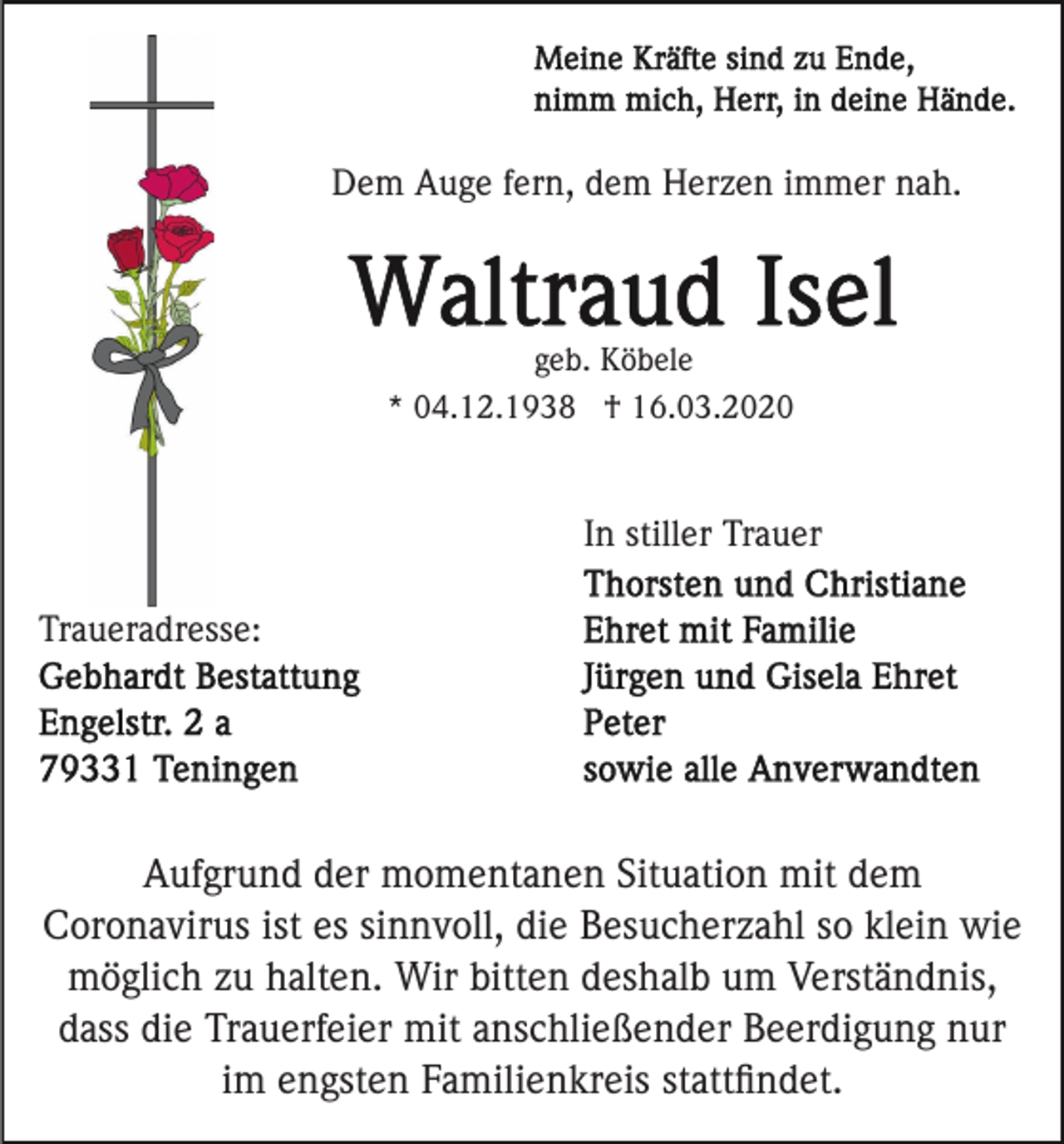 <p>Dem Auge fern, dem Herzen immer nah.</p><p>geb. Köbele<br />* 04.12.1938 † 16.03.2020</p><p>In stiller Trauer<br />Traueradresse:</p><p>Aufgrund der momentanen Situation mit dem<br />Coronavirus ist es sinnvoll, die Besucherzahl so klein wie<br />möglich zu halten. Wir bitten deshalb um Verständnis,<br />dass die Trauerfeier mit anschließender Beerdigung nur<br />im engsten Familienkreis stattﬁndet.</p>