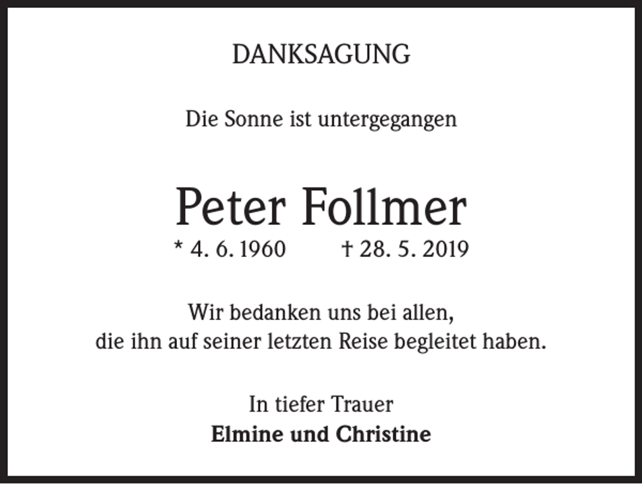 <p>DANKSAGUNG<br />Die Sonne ist untergegangen</p><p>Peter Follmer</p><p>* 4. 6. 1960</p><p>† 28. 5. 2019</p><p>Wir bedanken uns bei allen,<br />die ihn auf seiner letzten Reise begleitet haben.<br />In tiefer Trauer<br />Elmine und Christine</p>