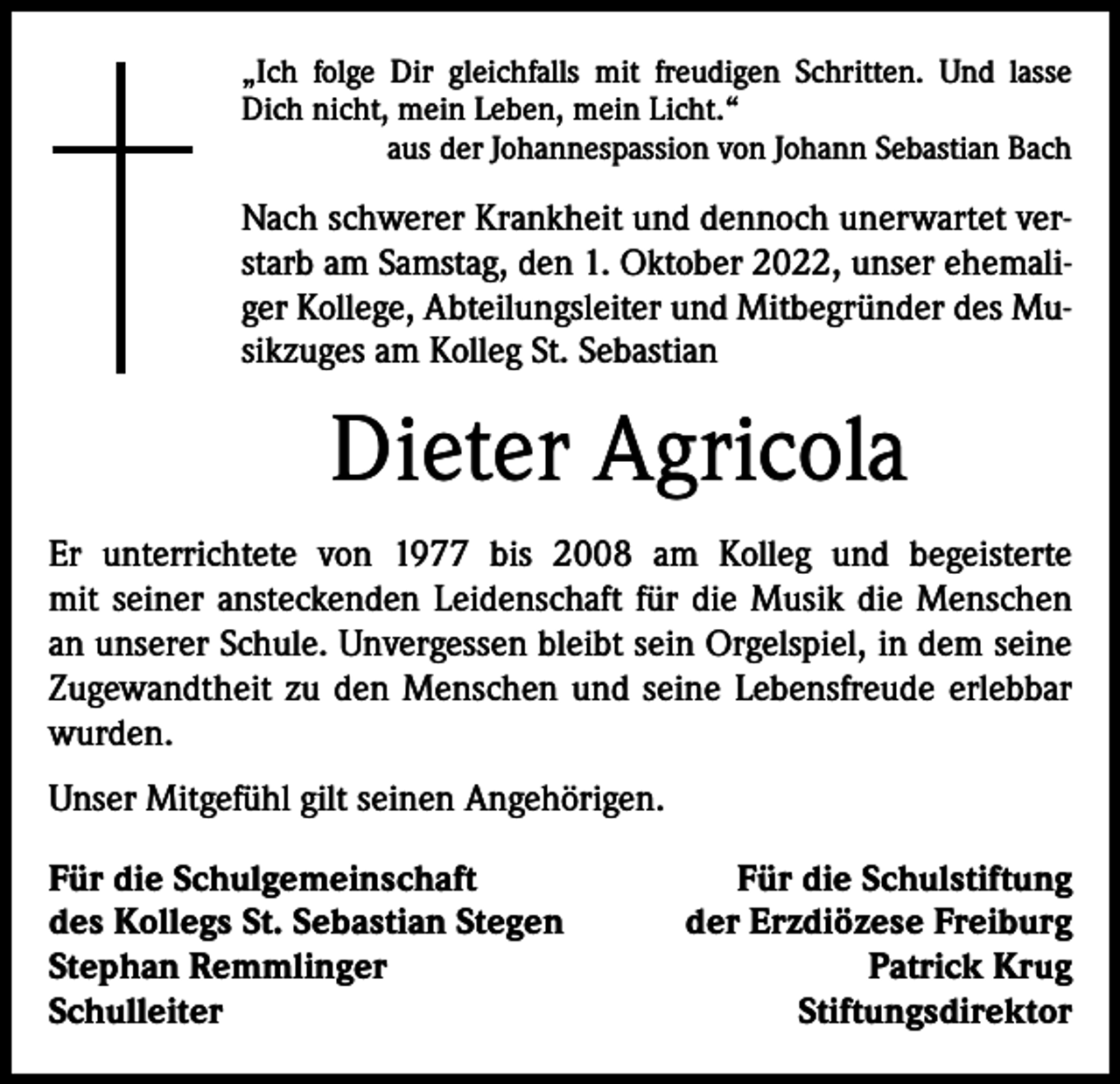 <p>„Ich folge Dir gleichfalls mit freudigen Schritten. Und lasse<br />Dich nicht, mein Leben, mein Licht.“</p><p>aus der Johannespassion von Johann Sebastian Bach</p><p>Nach schwerer Krankheit und dennoch unerwartet verstarb am Samstag, den 1. Oktober 2022, unser ehemaliger Kollege, Abteilungsleiter und Mitbegründer des Musikzuges am Kolleg St. Sebastian</p><p>Dieter Agricola<br />Er unterrichtete von 1977 bis 2008 am Kolleg und begeisterte<br />mit seiner ansteckenden Leidenschaft für die Musik die Menschen<br />an unserer Schule. Unvergessen bleibt sein Orgelspiel, in dem seine<br />Zugewandtheit zu den Menschen und seine Lebensfreude erlebbar<br />wurden.<br />Unser Mitgefühl gilt seinen Angehörigen.<br />Für die Schulgemeinschaft<br />des Kollegs St. Sebastian Stegen<br />Stephan Remmlinger<br />Schulleiter</p><p>Für die Schulstiftung<br />der Erzdiözese Freiburg<br />Patrick Krug<br />Stiftungsdirektor</p>