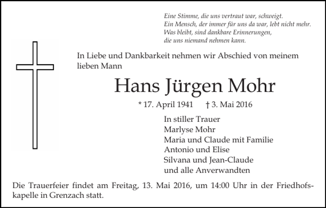 <p>Eine Stimme, die uns vertraut war, schweigt.<br />Ein Mensch, der immer für uns da war, lebt nicht mehr.<br />Was bleibt, sind dankbare Erinnerungen,<br />die uns niemand nehmen kann.</p><p>In Liebe und Dankbarkeit nehmen wir Abschied von meinem<br />lieben Mann</p><p>Hans Jürgen Mohr<br />* 17. April 1941</p><p>† 3. Mai 2016</p><p>In stiller Trauer<br />Marlyse Mohr<br />Maria und Claude mit Familie<br />Antonio und Elise<br />Silvana und Jean-Claude<br />und alle Anverwandten<br />Die Trauerfeier findet am Freitag, 13. Mai 2016, um 14:00 Uhr in der Friedhofskapelle in Grenzach statt.</p>