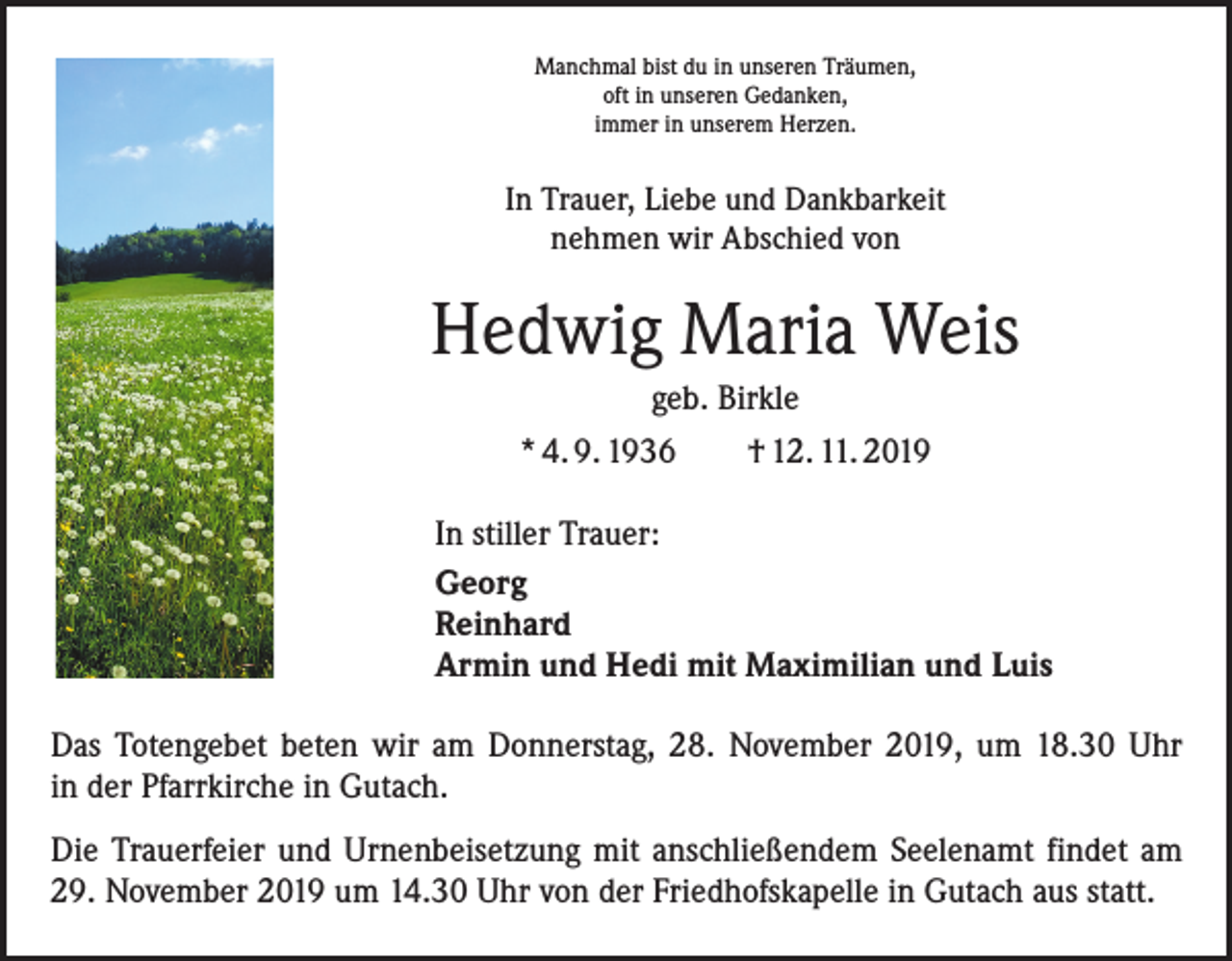 <p>Manchmal bist du in unseren Träumen,<br />oft in unseren Gedanken,<br />immer in unserem Herzen.</p><p>In Trauer, Liebe und Dankbarkeit<br />nehmen wir Abschied von</p><p>Hedwig Maria Weis<br />geb. Birkle<br />* 4. 9. 1936 † 12. 11. 2019<br />In stiller Trauer:<br />Georg<br />Reinhard<br />Armin und Hedi mit Maximilian und Luis<br />Das Totengebet beten wir am Donnerstag, 28. November 2019, um 18.30 Uhr<br />in der Pfarrkirche in Gutach.<br />Die Trauerfeier und Urnenbeisetzung mit anschließendem Seelenamt findet am<br />29. November 2019 um 14.30 Uhr von der Friedhofskapelle in Gutach aus statt.</p>