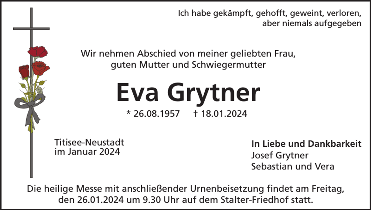 <p>Ich habe gekämpft, gehofft, geweint, verloren,<br />aber niemals aufgegeben</p>
<p>Wir nehmen Abschied von meiner geliebten Frau,<br />guten Mutter und Schwiegermutter</p>
<p>Eva Grytner<br />* 26.08.1957</p>
<p>† 18.01.2024</p>
<p>In Liebe und Dankbarkeit<br />Josef Grytner<br />Sebastian und Vera</p>
<p>Die heilige Messe mit anschließender Urnenbeisetzung findet am Freitag,<br />den 26.01.2024 um 9.30 Uhr auf dem Stalter-Friedhof statt.</p>
<p><span>im Januar 2024</span><br /><span>Titisee-Neustadt</span></p>