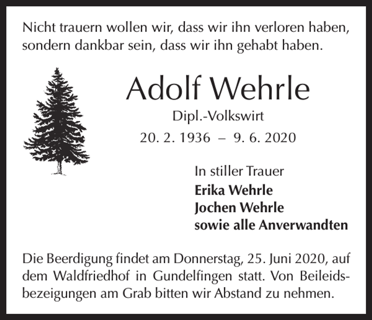 <p>Nicht trauern wollen wir, dass wir ihn verloren haben,<br />sondern dankbar sein, dass wir ihn gehabt haben.</p><p>Adolf Wehrle<br />Dipl.-Volkswirt</p><p>20. 2. 1936 – 9. 6. 2020<br />In stiller Trauer<br />Erika Wehrle<br />Jochen Wehrle<br />sowie alle Anverwandten<br />Die Beerdigung findet am Donnerstag, 25. Juni 2020, auf<br />dem Waldfriedhof in Gundelfingen statt. Von Beileidsbezeigungen am Grab bitten wir Abstand zu nehmen.</p>