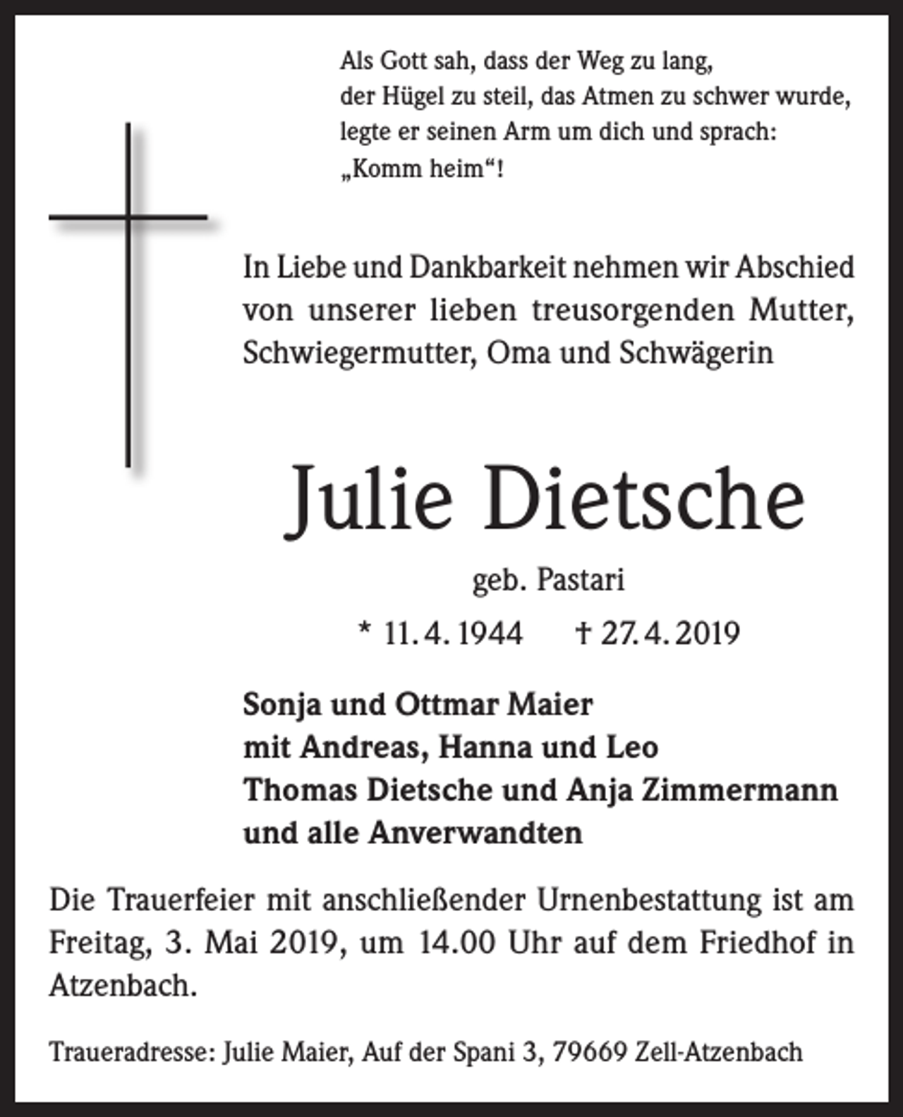 <p>Als Gott sah, dass der Weg zu lang,<br />der Hügel zu steil, das Atmen zu schwer wurde,<br />legte er seinen Arm um dich und sprach:<br />„Komm heim“!</p><p>In Liebe und Dankbarkeit nehmen wir Abschied<br />von unserer lieben treusorgenden Mutter,<br />Schwiegermutter, Oma und Schwägerin</p><p>Julie Dietsche<br />geb. Pastari<br />* 11. 4. 1944 † 27. 4. 2019<br />Sonja und Ottmar Maier<br />mit Andreas, Hanna und Leo<br />Thomas Dietsche und Anja Zimmermann<br />und alle Anverwandten<br />Die Trauerfeier mit anschließender Urnenbestattung ist am<br />Freitag, 3. Mai 2019, um 14.00 Uhr auf dem Friedhof in<br />Atzenbach.<br />Traueradresse: Julie Maier, Auf der Spani 3, 79669 Zell-Atzenbach</p>