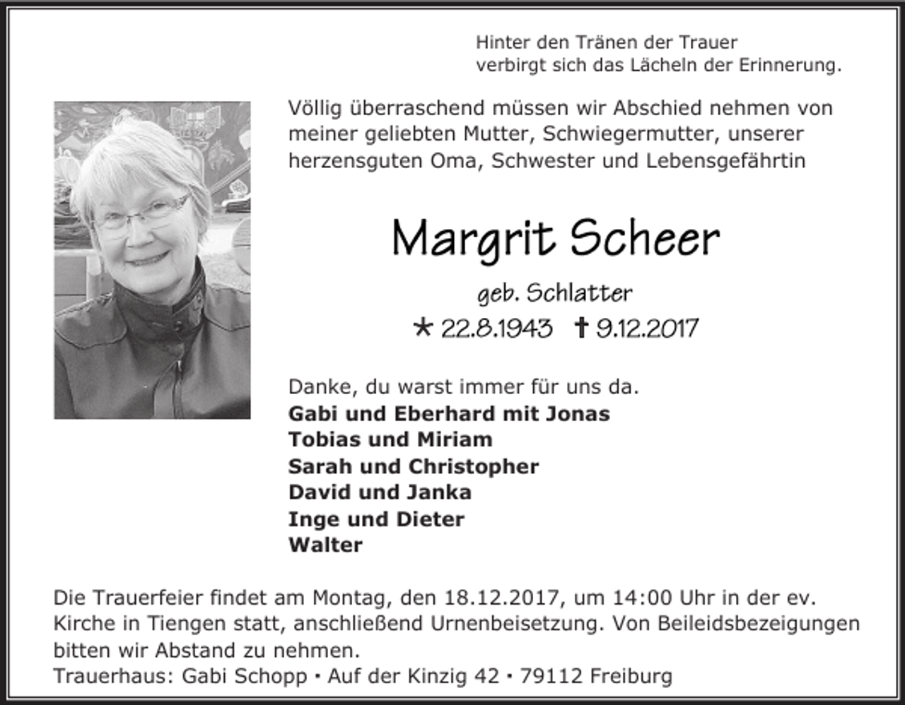 <p>Hinter den Tränen der Trauer<br />verbirgt sich das Lächeln der Erinnerung.</p><p>Völlig überraschend müssen wir Abschied nehmen von<br />meiner geliebten Mutter, Schwiegermutter, unserer<br />herzensguten Oma, Schwester und Lebensgefährtin</p><p></p><p></p><p>Danke, du warst immer für uns da.<br />Gabi und Eberhard mit Jonas<br />Tobias und Miriam<br />Sarah und Christopher<br />David und Janka<br />Inge und Dieter<br />Walter<br />Die Trauerfeier findet am Montag, den 18.12.2017, um 14:00 Uhr in der ev.<br />Kirche in Tiengen statt, anschließend Urnenbeisetzung. Von Beileidsbezeigungen<br />bitten wir Abstand zu nehmen.<br />Trauerhaus: Gabi Schopp  Auf der Kinzig 42  79112 Freiburg</p>
