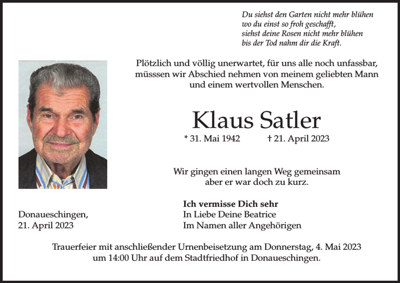 <p>Du siehst den Garten nicht mehr blühen<br />wo du einst so froh geschafft,<br />siehst deine Rosen nicht mehr blühen<br />bis der Tod nahm dir die Kraft.</p><p>Plötzlich und völlig unerwartet, für uns alle noch unfassbar,<br />müsssen wir Abschied nehmen von meinem geliebten Mann<br />und einem wertvollen Menschen.</p><p>Klaus Satler</p><p>* 31. Mai 1942</p><p>† 21. April 2023</p><p>Wir gingen einen langen Weg gemeinsam<br />aber er war doch zu kurz.<br />Donaueschingen,<br />21. April 2023</p><p>Ich vermisse Dich sehr<br />In Liebe Deine Beatrice<br />Im Namen aller Angehörigen</p><p>Trauerfeier mit anschließender Urnenbeisetzung am Donnerstag, 4. Mai 2023<br />um 14:00 Uhr auf dem Stadtfriedhof in Donaueschingen.</p>