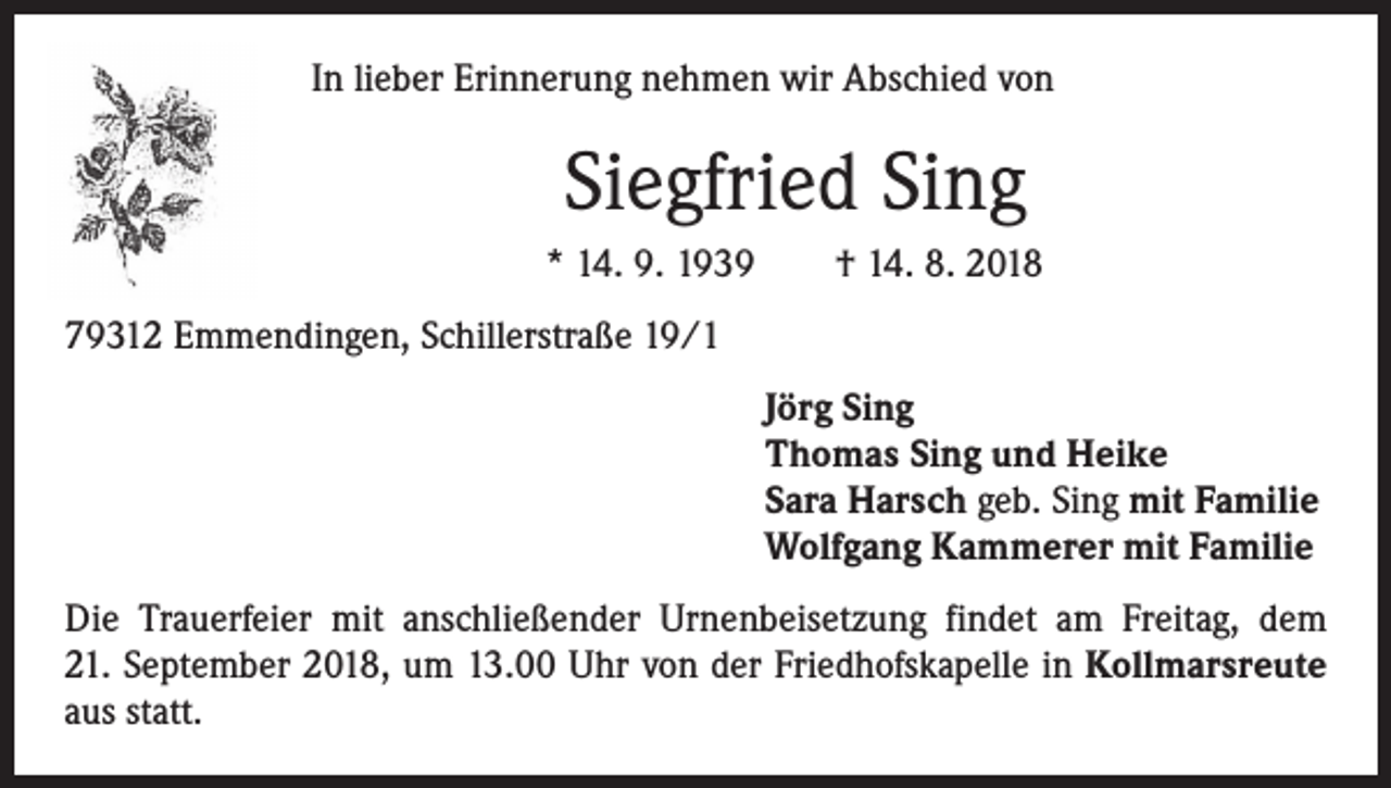 <p>In lieber Erinnerung nehmen wir Abschied von</p><p>Siegfried Sing<br />* 14. 9. 1939 † 14. 8. 2018<br />79312 Emmendingen, Schillerstraße 19/1<br />Jörg Sing<br />Thomas Sing und Heike<br />Sara Harsch geb. Sing mit Familie<br />Wolfgang Kammerer mit Familie<br />Die Trauerfeier mit anschließender Urnenbeisetzung findet am Freitag, dem<br />21. September 2018, um 13.00 Uhr von der Friedhofskapelle in Kollmarsreute<br />aus statt.</p>