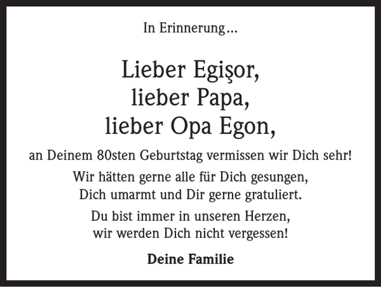 <p>In Erinnerung …</p><p>Lieber Egis¸or,<br />lieber Papa,<br />lieber Opa Egon,<br />an Deinem 80sten Geburtstag vermissen wir Dich sehr!<br />Wir hätten gerne alle für Dich gesungen,<br />Dich umarmt und Dir gerne gratuliert.<br />Du bist immer in unseren Herzen,<br />wir werden Dich nicht vergessen!<br />Deine Familie</p>