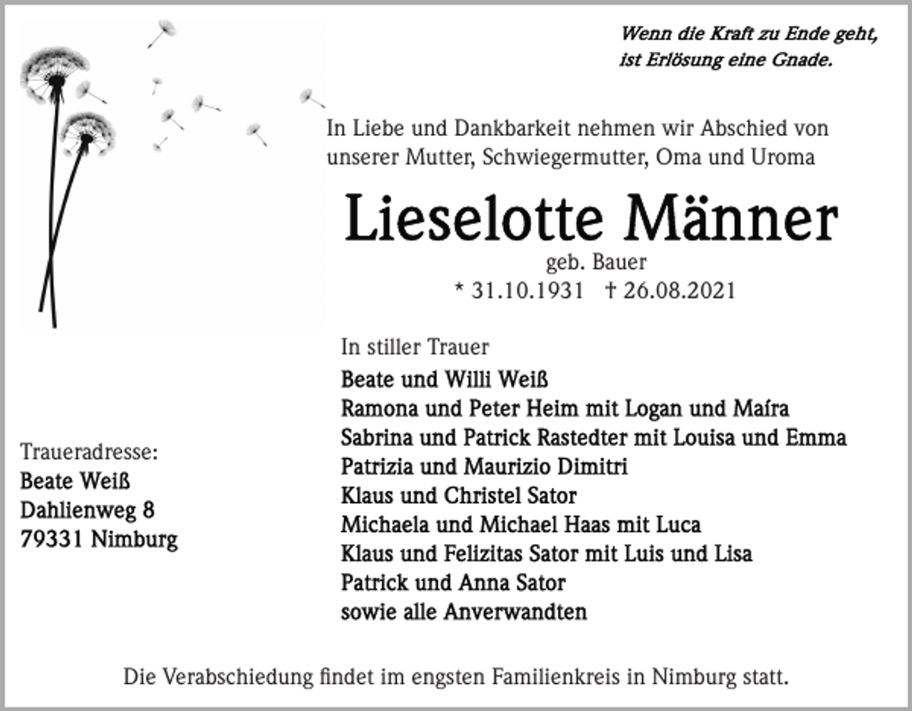 <p>In Liebe und Dankbarkeit nehmen wir Abschied von<br />unserer Mutter, Schwiegermutter, Oma und Uroma</p><p>geb. Bauer<br />* 31.10.1931 † 26.08.2021<br />In stiller Trauer</p><p>Traueradresse:</p><p>Die Verabschiedung ﬁndet im engsten Familienkreis in Nimburg statt.</p>