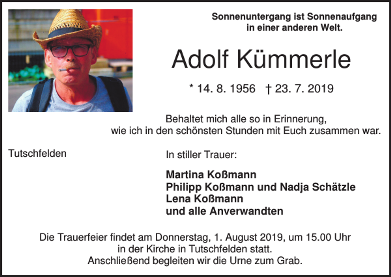 <p>Sonnenuntergang ist Sonnenaufgang<br />in einer anderen Welt.</p><p>Adolf Kümmerle<br />* 14. 8. 1956 † 23. 7. 2019<br />Behaltet mich alle so in Erinnerung,<br />wie ich in den schönsten Stunden mit Euch zusammen war.<br />Tutschfelden</p><p>In stiller Trauer:</p><p>Martina Koßmann<br />Philipp Koßmann und Nadja Schätzle<br />Lena Koßmann<br />und alle Anverwandten<br />Die Trauerfeier findet am Donnerstag, 1. August 2019, um 15.00 Uhr<br />in der Kirche in Tutschfelden statt.<br />Anschließend begleiten wir die Urne zum Grab.</p>