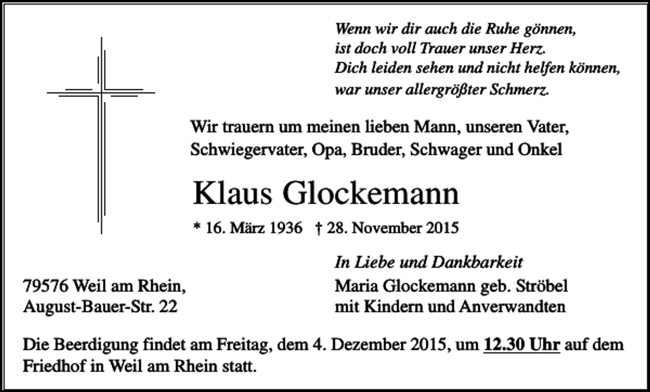 <p>Wenn wir dir auch die Ruhe gönnen,<br />ist doch voll Trauer unser Herz.<br />Dich leiden sehen und nicht helfen können,<br />war unser allergrößter Schmerz.</p><p>Wir trauern um meinen lieben Mann, unseren Vater,<br />Schwiegervater, Opa, Bruder, Schwager und Onkel</p><p>Klaus Glockemann<br />* 16. März 1936 † 28. November 2015</p><p>79576 Weil am Rhein,<br />August-Bauer-Str. 22</p><p>In Liebe und Dankbarkeit<br />Maria Glockemann geb. Ströbel<br />mit Kindern und Anverwandten</p><p>Die Beerdigung findet am Freitag, dem 4. Dezember 2015, um 12.30 Uhr auf dem<br />Friedhof in Weil am Rhein statt.</p>