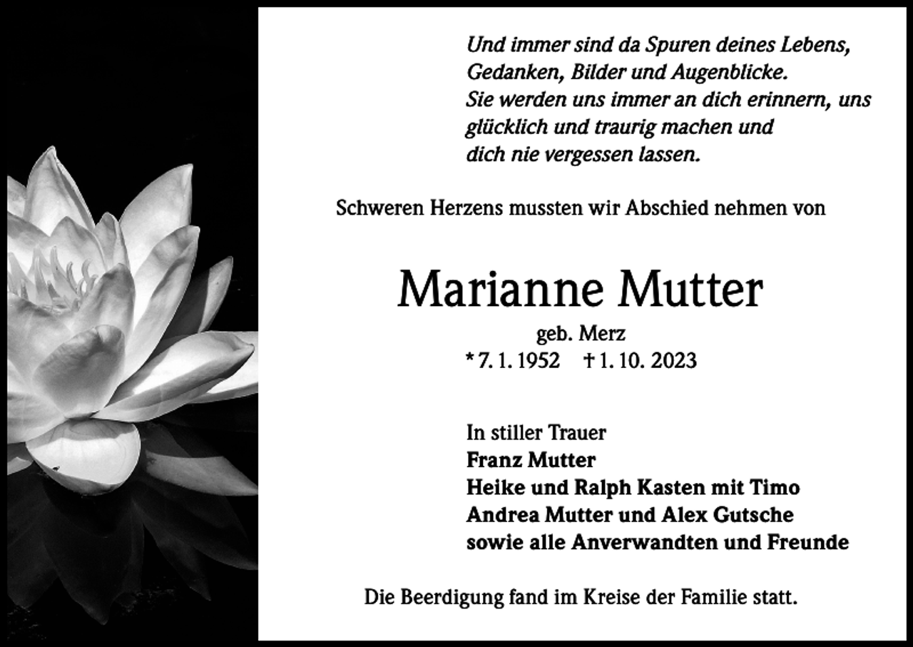 <p>Und immer sind da Spuren deines Lebens,<br />Gedanken, Bilder und Augenblicke.<br />Sie werden uns immer an dich erinnern, uns<br />glücklich und traurig machen und<br />dich nie vergessen lassen.<br />Schweren Herzens mussten wir Abschied nehmen von</p><p>Marianne Mutter<br />geb. Merz<br />* 7. 1. 1952 † 1. 10. 2023</p><p>In stiller Trauer<br />Franz Mutter<br />Heike und Ralph Kasten mit Timo<br />Andrea Mutter und Alex Gutsche<br />sowie alle Anverwandten und Freunde<br />Die Beerdigung fand im Kreise der Familie statt.</p>