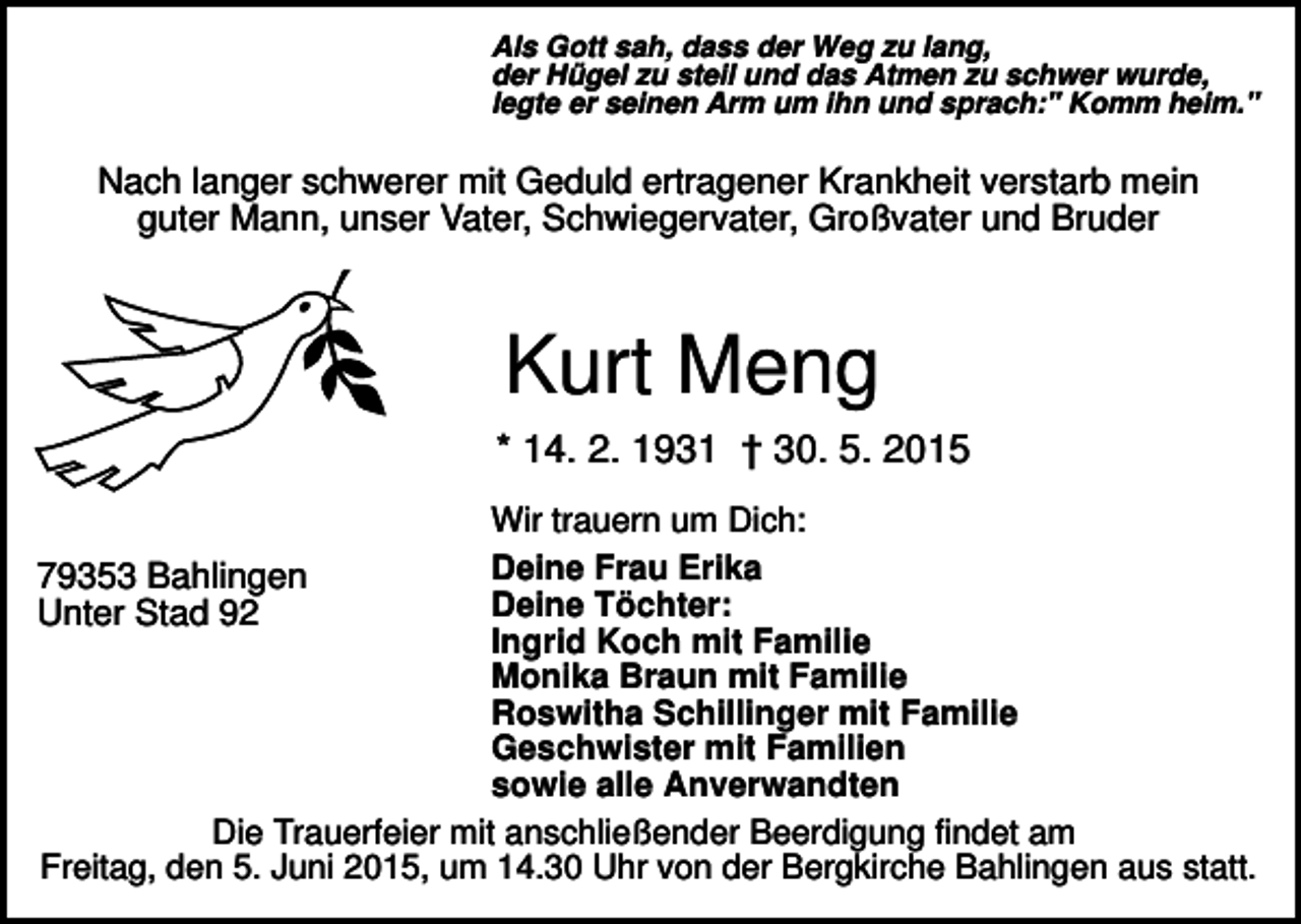 <p>Als Gott sah, dass der Weg zu lang,<br />der Hügel zu steil und das Atmen zu schwer wurde,<br />legte er seinen Arm um ihn und sprach:" Komm heim."</p><p>Nach langer schwerer mit Geduld ertragener Krankheit verstarb mein<br />guter Mann, unser Vater, Schwiegervater, Großvater und Bruder</p><p>Kurt Meng<br />* 14. 2. 1931 † 30. 5. 2015<br />Wir trauern um Dich:<br />Deine Frau Erika<br />79353 Bahlingen<br />Deine Töchter:<br />Unter Stad 92<br />Ingrid Koch mit Familie<br />Monika Braun mit Familie<br />Roswitha Schillinger mit Familie<br />Geschwister mit Familien<br />sowie alle Anverwandten<br />Die Trauerfeier mit anschließender Beerdigung findet am<br />Freitag, den 5. Juni 2015, um 14.30 Uhr von der Bergkirche Bahlingen aus statt.</p>