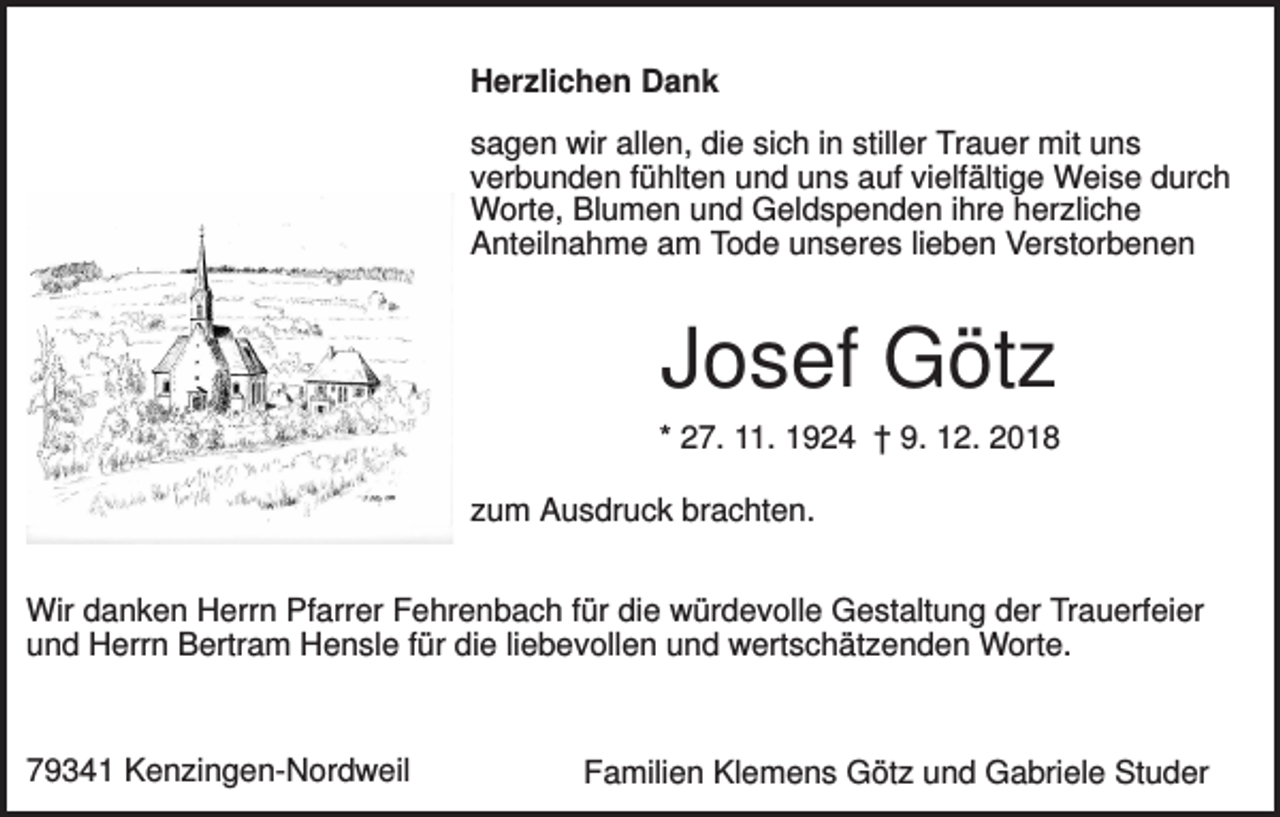 <p>Herzlichen Dank<br />sagen wir allen, die sich in stiller Trauer mit uns<br />verbunden fühlten und uns auf vielfältige Weise durch<br />Worte, Blumen und Geldspenden ihre herzliche<br />Anteilnahme am Tode unseres lieben Verstorbenen</p><p>Josef Götz<br />* 27. 11. 1924 † 9. 12. 2018<br />zum Ausdruck brachten.<br />Wir danken Herrn Pfarrer Fehrenbach für die würdevolle Gestaltung der Trauerfeier<br />und Herrn Bertram Hensle für die liebevollen und wertschätzenden Worte.</p><p>79341 Kenzingen-Nordweil</p><p>Familien Klemens Götz und Gabriele Studer</p>