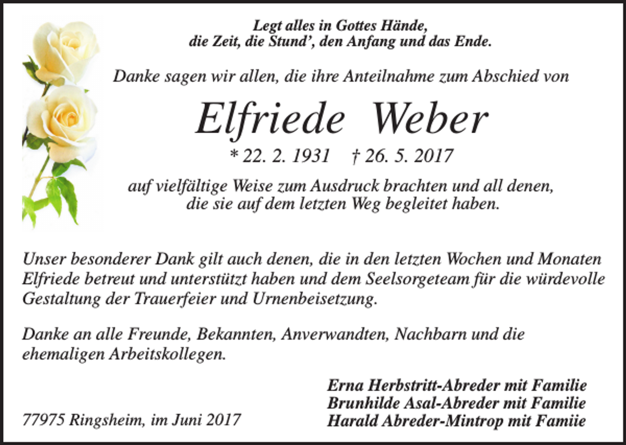 <p>Legt alles in Gottes Hände,<br />die Zeit, die Stund’, den Anfang und das Ende.</p><p>Danke sagen wir allen, die ihre Anteilnahme zum Abschied von</p><p>Elfriede Weber<br />* 22. 2. 1931</p><p>† 26. 5. 2017</p><p>auf vielfältige Weise zum Ausdruck brachten und all denen,<br />die sie auf dem letzten Weg begleitet haben.<br />Unser besonderer Dank gilt auch denen, die in den letzten Wochen und Monaten<br />Elfriede betreut und unterstützt haben und dem Seelsorgeteam für die würdevolle<br />Gestaltung der Trauerfeier und Urnenbeisetzung.<br />Danke an alle Freunde, Bekannten, Anverwandten, Nachbarn und die<br />ehemaligen Arbeitskollegen.</p><p>77975 Ringsheim, im Juni 2017</p><p>Erna Herbstritt-Abreder mit Familie<br />Brunhilde Asal-Abreder mit Familie<br />Harald Abreder-Mintrop mit Famiie</p>