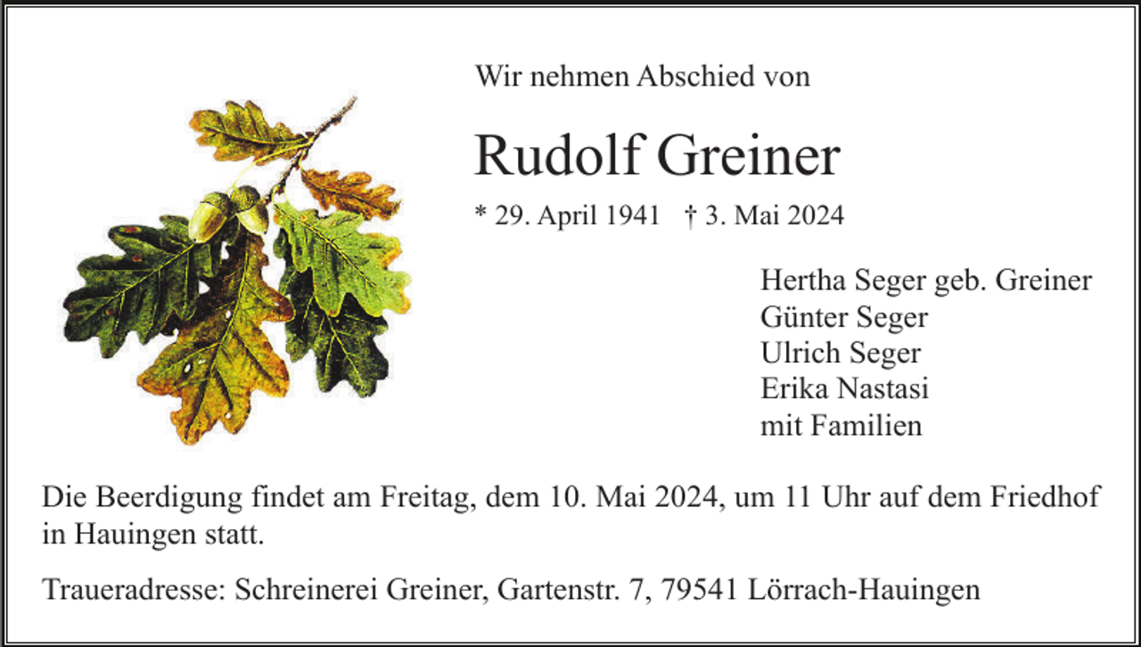 <p>Wir nehmen Abschied von</p><p>Rudolf Greiner<br />* 29. April 1941 † 3. Mai 2024</p><p>Hertha Seger geb. Greiner<br />Günter Seger<br />Ulrich Seger<br />Erika Nastasi<br />mit Familien<br />Die Beerdigung findet am Freitag, dem 10. Mai 2024, um 11 Uhr auf dem Friedhof<br />in Hauingen statt.<br />Traueradresse: Schreinerei Greiner, Gartenstr. 7, 79541 Lörrach-Hauingen</p>