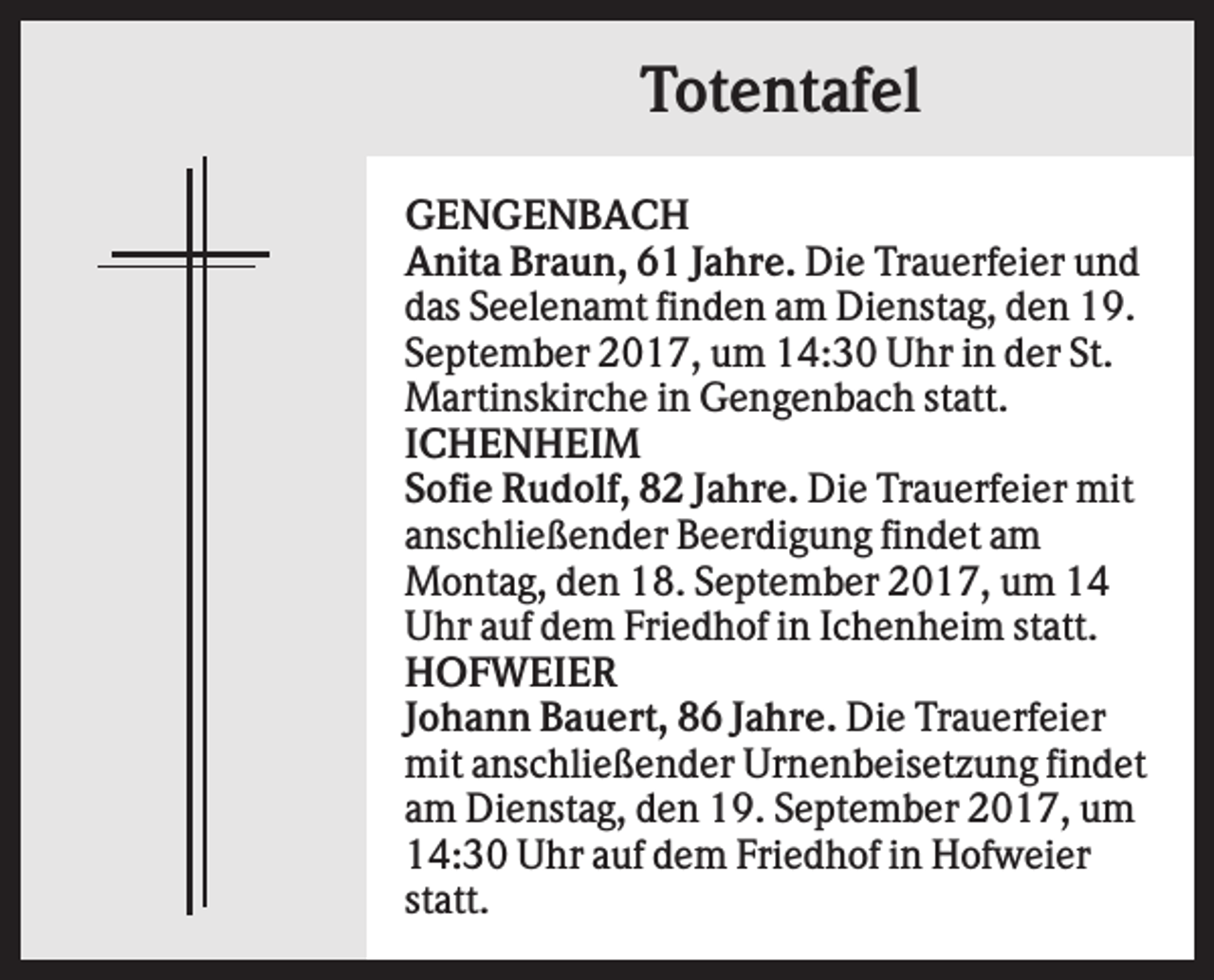 <p>Totentafel<br />GENGENBACH<br />Anita Braun, 61 Jahre. Die Trauerfeier und<br />das Seelenamt finden am Dienstag, den 19.<br />September 2017, um 14:30 Uhr in der St.<br />Martinskirche in Gengenbach statt.<br />ICHENHEIM<br />Sofie Rudolf, 82 Jahre. Die Trauerfeier mit<br />anschließender Beerdigung findet am<br />Montag, den 18. September 2017, um 14<br />Uhr auf dem Friedhof in Ichenheim statt.<br />HOFWEIER<br />Johann Bauert, 86 Jahre. Die Trauerfeier<br />mit anschließender Urnenbeisetzung findet<br />am Dienstag, den 19. September 2017, um<br />14:30 Uhr auf dem Friedhof in Hofweier<br />statt.</p>