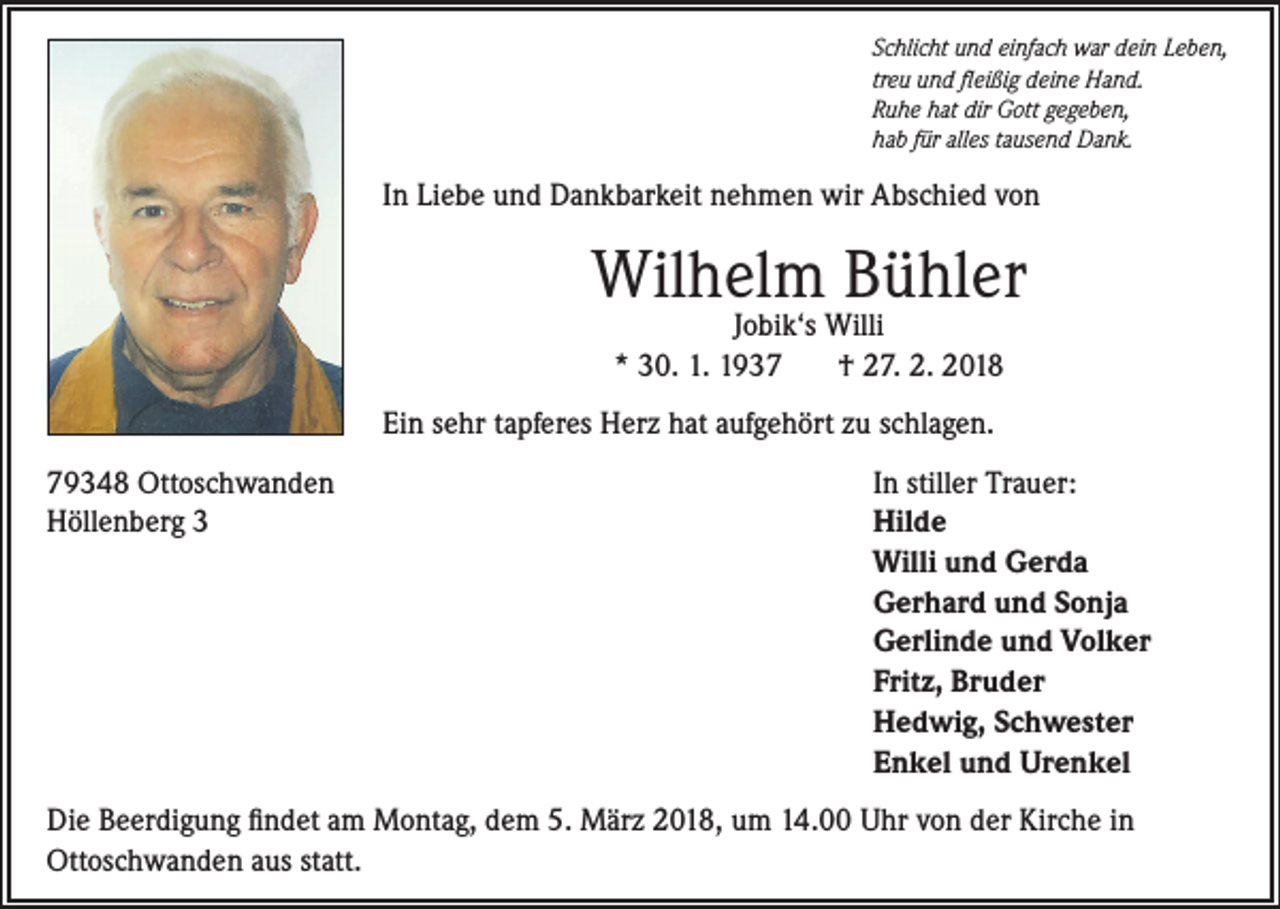 <p>Schlicht und einfach war dein Leben,<br />treu und fleißig deine Hand.<br />Ruhe hat dir Gott gegeben,<br />hab für alles tausend Dank.</p><p>In Liebe und Dankbarkeit nehmen wir Abschied von</p><p>Wilhelm Bühler<br />Jobik‘s Willi<br />* 30. 1. 1937<br />† 27. 2. 2018</p><p>Ein sehr tapferes Herz hat aufgehört zu schlagen.<br />79348 Ottoschwanden<br />Höllenberg 3</p><p>In stiller Trauer:<br />Hilde<br />Willi und Gerda<br />Gerhard und Sonja<br />Gerlinde und Volker<br />Fritz, Bruder<br />Hedwig, Schwester<br />Enkel und Urenkel</p><p>Die Beerdigung findet am Montag, dem 5. März 2018, um 14.00 Uhr von der Kirche in<br />Ottoschwanden aus statt.</p>