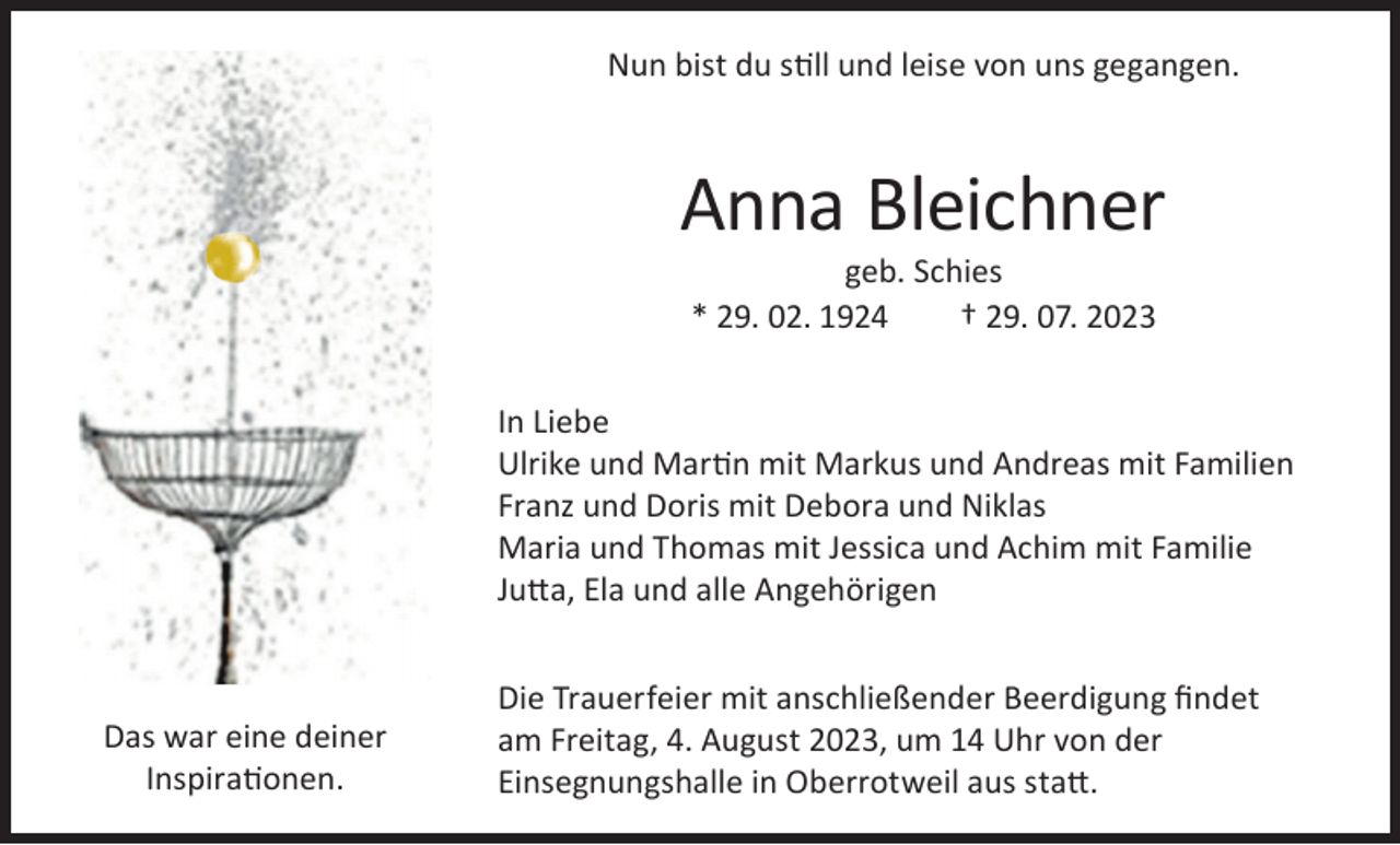 <p>Nun bist du still und leise von uns gegangen.</p><p>Anna Bleichner<br />geb. Schies<br />* 29. 02. 1924<br />† 29. 07. 2023</p><p>In Liebe<br />Ulrike und Martin mit Markus und Andreas mit Familien<br />Franz und Doris mit Debora und Niklas<br />Maria und Thomas mit Jessica und Achim mit Familie<br />Jutta, Ela und alle Angehörigen</p><p>Das war eine deiner<br />Inspirationen.</p><p>Die Trauerfeier mit anschließender Beerdigung ﬁndet<br />am Freitag, 4. August 2023, um 14 Uhr von der<br />Einsegnungshalle in Oberrotweil aus statt.</p>