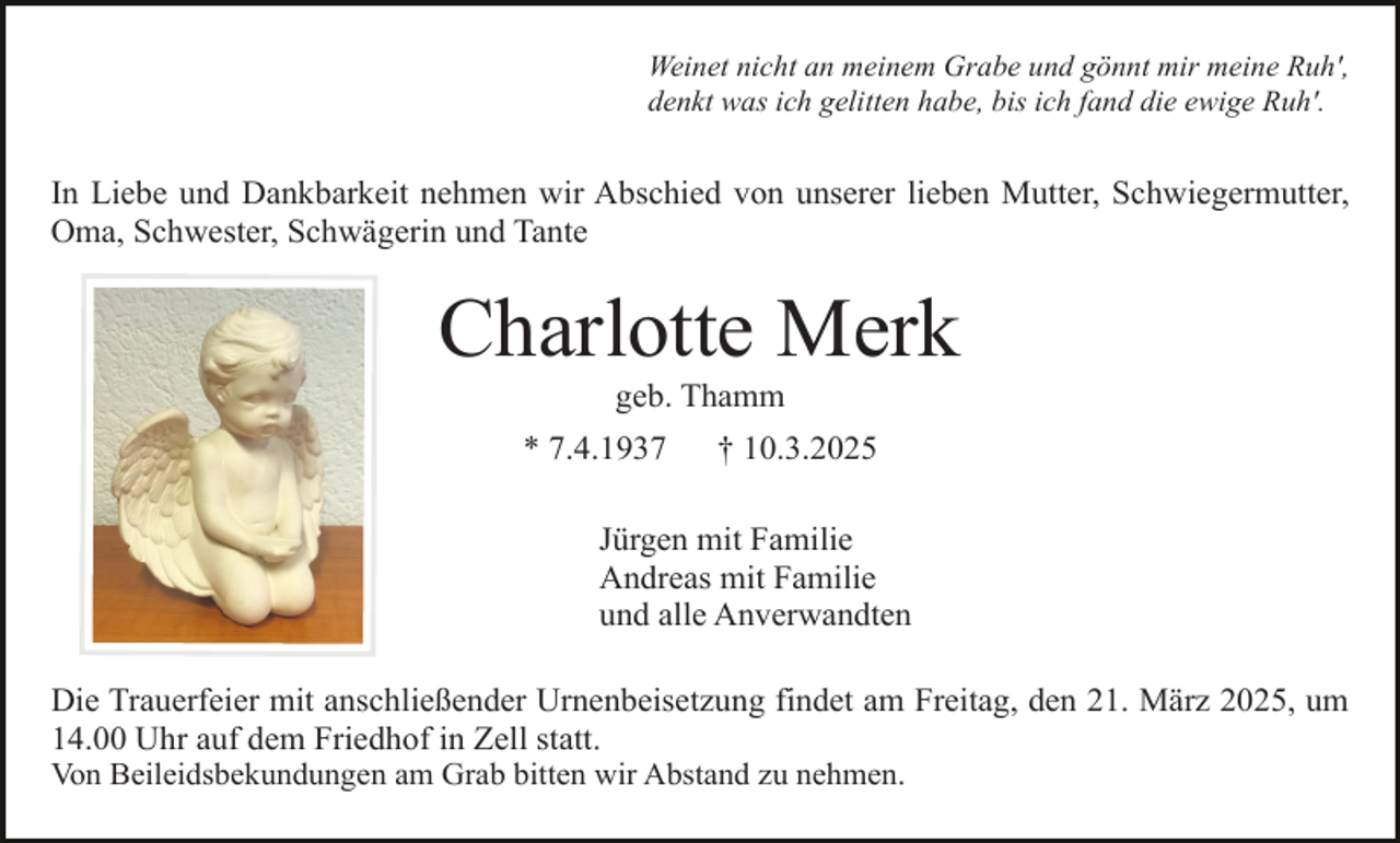 <p>Weinet nicht an meinem Grabe und gönnt mir meine Ruh',<br />denkt was ich gelitten habe, bis ich fand die ewige Ruh'.</p><p>In Liebe und Dankbarkeit nehmen wir Abschied von unserer lieben Mutter, Schwiegermutter,<br />Oma, Schwester, Schwägerin und Tante</p><p>Charlotte Merk<br />geb. Thamm</p><p>* 7.4.1937</p><p>† 10.3.2025</p><p>Jürgen mit Familie<br />Andreas mit Familie<br />und alle Anverwandten<br />Die Trauerfeier mit anschließender Urnenbeisetzung findet am Freitag, den 21. März 2025, um<br />14.00 Uhr auf dem Friedhof in Zell statt.<br />Von Beileidsbekundungen am Grab bitten wir Abstand zu nehmen.</p>