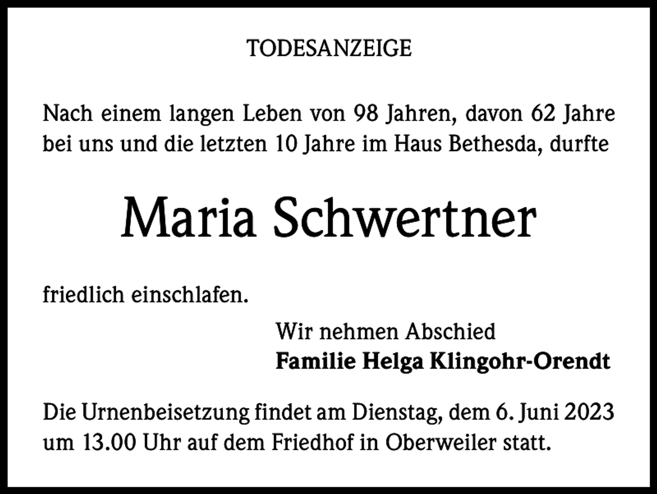 <p>TODESANZEIGE<br />Nach einem langen Leben von 98 Jahren, davon 62 Jahre<br />bei uns und die letzten 10 Jahre im Haus Bethesda, durfte</p><p>Maria Schwertner<br />friedlich einschlafen.<br />Wir nehmen Abschied<br />Familie Helga Klingohr-Orendt<br />Die Urnenbeisetzung findet am Dienstag, dem 6. Juni 2023<br />um 13.00 Uhr auf dem Friedhof in Oberweiler statt.</p>