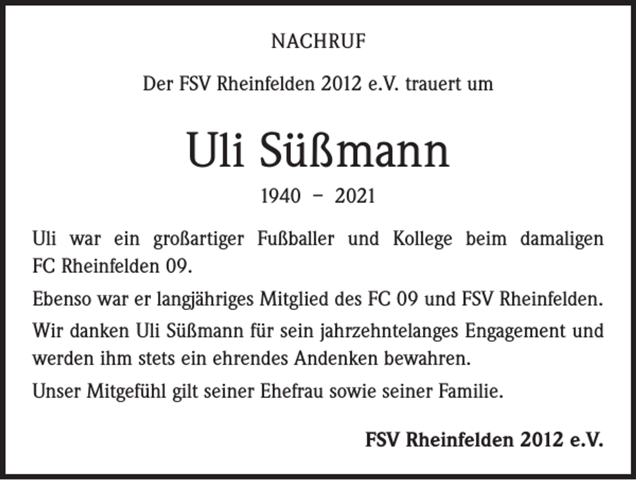 <p>NACHRUF<br />Der FSV Rheinfelden 2012 e.V. trauert um</p><p>Uli Süßmann<br />1940 – 2021<br />Uli war ein großartiger Fußballer und Kollege beim damaligen<br />FC Rheinfelden 09.<br />Ebenso war er langjähriges Mitglied des FC 09 und FSV Rheinfelden.<br />Wir danken Uli Süßmann für sein jahrzehntelanges Engagement und<br />werden ihm stets ein ehrendes Andenken bewahren.<br />Unser Mitgefühl gilt seiner Ehefrau sowie seiner Familie.<br />FSV Rheinfelden 2012 e.V.</p>
